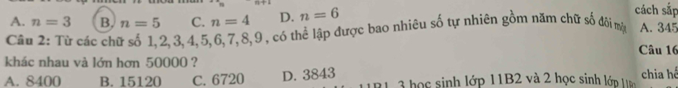 A. n=3 B. n=5 C. n=4 D. n=6
cách sắp
Câu 2: Từ các chữ số 1, 2, 3, 4, 5, 6, 7, 8, 9, có thể lập được bao nhiêu số tự nhiên gồm năm chữ số đôi mộy A. 345
Câu 16
khác nhau và lớn hơn 50000 ?
A. 8400 B. 15120 C. 6720 D. 3843 3 ọc sinh lớp 11B2 và 2 học sinh lớp 1 n chia hế