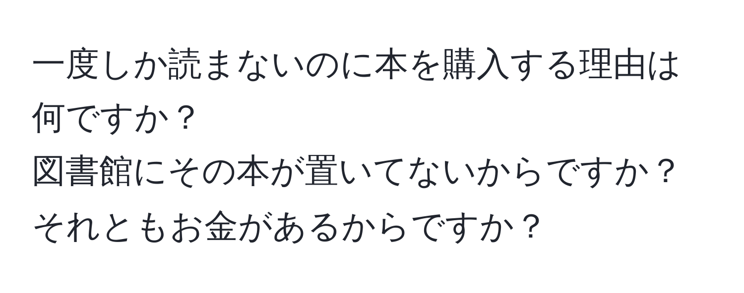 一度しか読まないのに本を購入する理由は何ですか？  
図書館にその本が置いてないからですか？それともお金があるからですか？