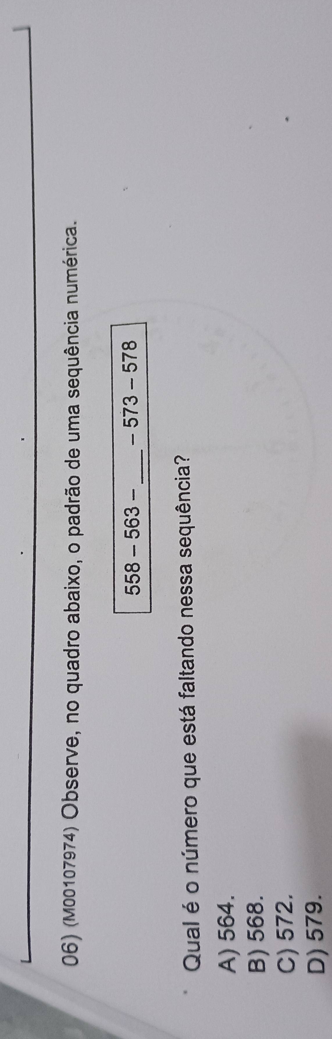 (M00107974) Observe, no quadro abaixo, o padrão de uma sequência numérica.
558-563- _ -573-578
Qual é o número que está faltando nessa sequência?
A) 564.
B) 568.
C) 572.
D) 579.
