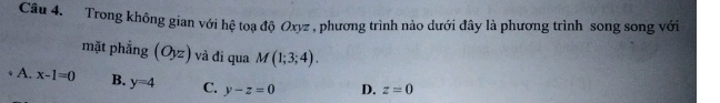 Trong không gian với hệ toạ độ Oxyz , phương trình nào dưới đây là phương trình song song với
mặt phẳng (Oyz ) và đi qua M(1;3;4). 
* A. x-1=0 B. y=4 C. y-z=0 D. z=0