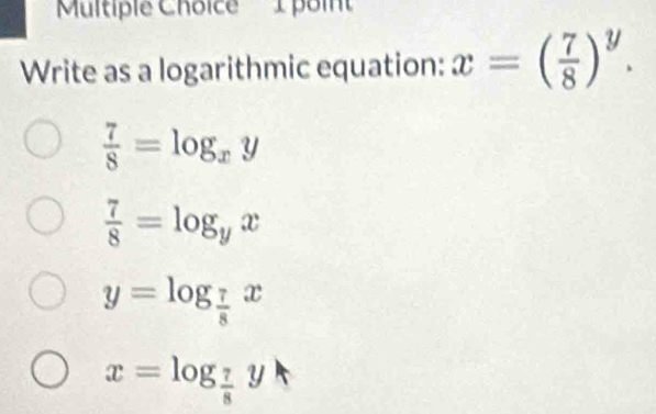 'Multiple Choice' 1 point
Write as a logarithmic equation: x=( 7/8 )^y.
 7/8 =log _xy
 7/8 =log _yx
y=log _ 7/8 x
x=log _ 7/8 y