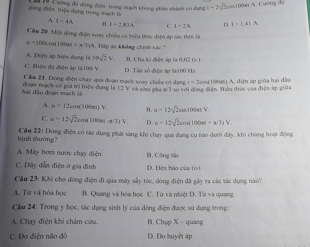 Cảu 19, Cường độ dòng điện trong mạch không phân nhánh có dạng i=2sqrt(2)cos 100π tA A. Cường độ
dòng điện hiệu dụng trong mạch là I=1,41A.
A. I=4A B. I=2,83A
C. I=2A
D.
Câu 20. Một dòng điện xoay chiều có biểu thức điện áp tức thời là
u=100cos (100π t+π /3)A 1. Đáp án không chính xác ?
A. Điện áp hiệu dụng là 50sqrt(2)V. B. Chu kì điện áp là 0,02 (s.)
C. Biên độ điện áp là100 V. D. Tần số điện áp là100 Hz
Câu 21. Dòng điện chạy qua đoạn mạch xoay chiều có dạng i=2cos (100π t)A 1, điện áp giữa hai đầu
đoạn mạch có giá trị hiệu dụng là 12 V và sớm pha π/3 so với dòng điện. Biểu thức của điện áp giữa
hai đầu đoạn mạch là
A. u=12cos (100π t)V. B. u=12sqrt(2)sin 100π tV.
C. u=12sqrt(2)cos (100π t-π /3)V. D. u=12sqrt(2)cos (100π t+π /3)V.
Câu 22: Dòng điện có tác dụng phát sáng khi chạy qua dụng cụ nào dưới đây, khi chúng hoạt động
bìinh thường?
A. Máy bơm nước chạy điện B. Công tắc
C. Dây dẫn điện ở gia đình D. Đèn báo của tivi
Câu 23: Khi cho dòng điện đi qua máy sấy tóc, dòng điện đã gây ra các tác dụng nào?
A. Từ và hóa học B. Quang và hóa học C. Từ và nhiệt D. Từ và quang
Câu 24: Trong y học, tác dụng sinh lý của dòng điện được sử dụng trong:
A. Chạy điện khi châm cứu. B. Chụp X - quang
C. Đo điện não đồ D. Đo huyết áp