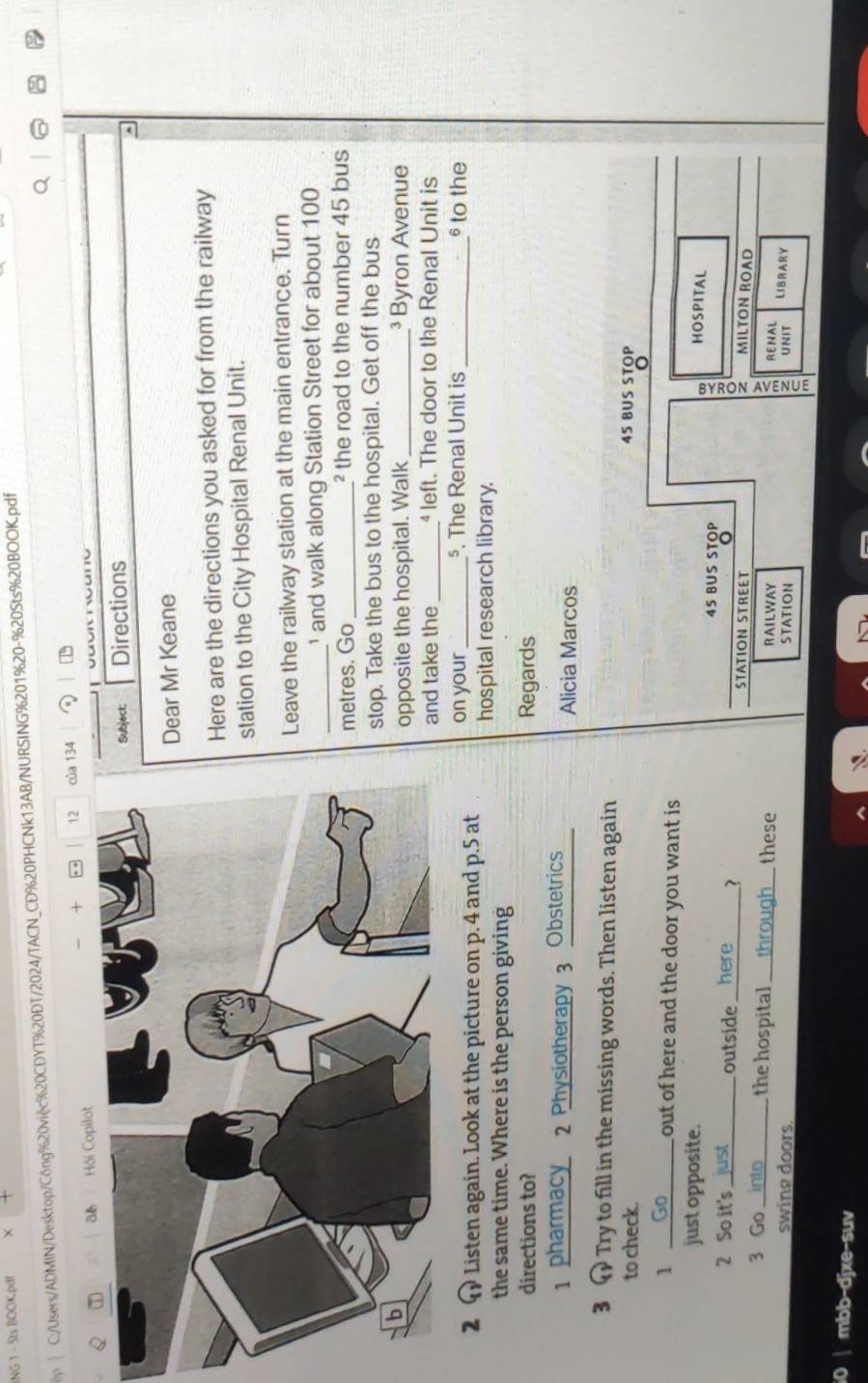 ING 1 - Sts BOOK.pdf × 
C:/Users/ADMIN/Desktop/Công%20việc%20CĐYT%20DT/2024/TACN_CD%20PHCNk13AB/NURSING%201%20-%20Sts%20BOOK.pdf 
Q 
_ 
Hội Copilot + . . 12 của 134 
: Directions 
^ 
r Mr Keane 
e are the directions you asked for from the railway 
ion to the City Hospital Renal Unit. 
ve the railway station at the main entrance. Turn 
_ 
and walk along Station Street for about 100
tres. Go _² the road to the number 45 bus 
p. Take the bus to the hospital. Get off the bus 
posite the hospital. Walk _³ Byron Avenue 
d take the _ left. The door to the Renal Unit is 
2 1 Listen again. Look at the picture on p. 4 and p.5 at on your _§. The Renal Unit is_ 
§ to the 
hospital research library. 
the same time. Where is the person giving 
directions to? Regards 
1 pharmacy 2 Physiotherapy 3 Obstetrics Alicia Marcos 
3 Try to fill in the missing words. Then listen again 
to check. 45 BUS STOP 
o 
1 _ out of here and the door you want is. 
HOSPITAL 
just opposite. 45 BUS STOP 
2 So it's_ outside_ 1 STATION STREET 
2 MILTON ROAD 

3 Go _the hospital _these RAILWAY RENAL LIBRARY 
swing doors. STATION UNIT 
0 | mbb-djxe-suv