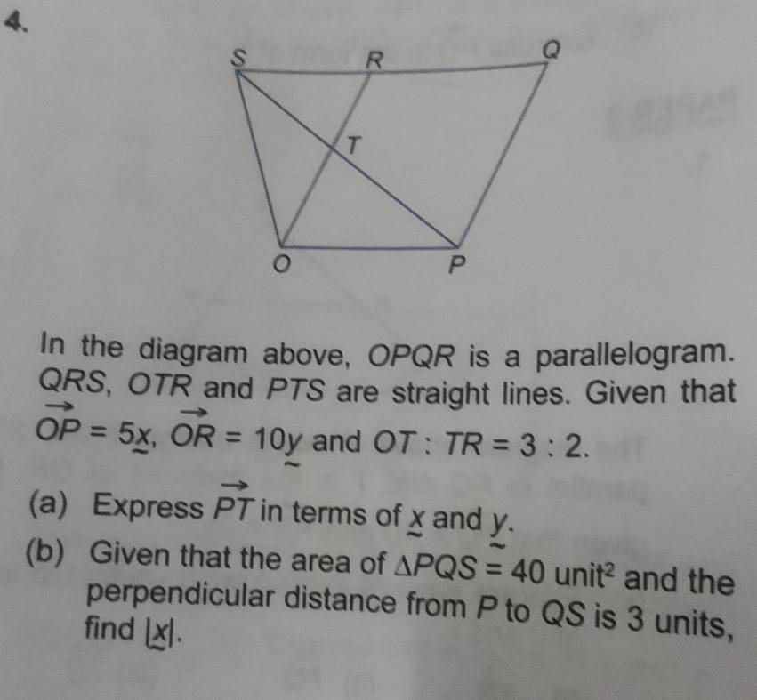 In the diagram above, OPQR is a parallelogram.
QRS, OTR and PTS are straight lines. Given that
vector OP=5x, vector OR=10y and OT : TR=3:2. 
(a) Express vector PT in terms of x and y. 
(b) Given that the area of △ PQS=40unit^2 and the 
perpendicular distance from P to QS is 3 units, 
find |x