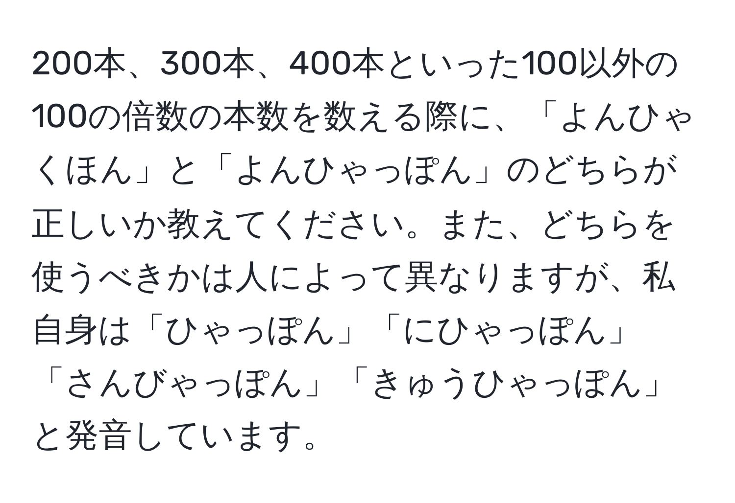 200本、300本、400本といった100以外の100の倍数の本数を数える際に、「よんひゃくほん」と「よんひゃっぽん」のどちらが正しいか教えてください。また、どちらを使うべきかは人によって異なりますが、私自身は「ひゃっぽん」「にひゃっぽん」「さんびゃっぽん」「きゅうひゃっぽん」と発音しています。