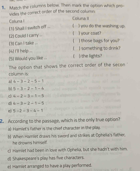 Match the columns below. Then mark the option which pro-
vides the correct order of the second column:
Coluna II
Coluna I
(1) Shall I switch off ...  ) you do the washing up.

(2) Could I carry ... ) your coat?

(3) Can I take ... ) those bags for you?

(4) I'll help ... ) something to drink?
(5) Would you like ... ( ) the lights?
The option that shows the correct order of the secon '
column is:
a) 4-3-2-5-1
b) 5-3-2-1-4
c) 4-2-3-1-5
d) 4 -3-2-1-5
e) 5 - -2-3-4-1
2. According to the passage, which is the only true option?
a) Hamlet’s father is the chief character in the play.
b) When Hamlet draws his sword and strikes at Ophelia’s father,
he drowns himself.
c) Hamlet had been in love with Ophelia, but she hadn’t with him.
d) Shakespeare’s play has five characters.
e) Hamlet arranged to have a play performed.