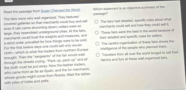 Read the passage from Sugar Changed the World. Which statement is an objective summary of the
The fairs were very well organized. They featured passage?
covered galleries so that merchants could buy and sell The fairs had detailed, specific rules about what
even if rain came drumming down; cellars were so merchants could sell and how they could sell it.
large, they resembled underground cities. At the fairs, These fairs were the best in the world because of
merchants could trust the weights and measures, and
a strict order prevailed for how things were to be sold. their detailed and specific rules for sellers.
For the first twelve days one could sell only woven The careful organization of these fairs shows the
cloth—which is what the traders from northern Europe intelligence of the people who planned them.
brought. Then the "sergeants" of the fair would walk Travelers from all over the world longed to sell their
through the streets crying, "Pack up, pack up" and all fabrics and furs at these well-organized fairs.
the cloth must be put away. Now the leather traders,
who came from as far as Spain, and the fur merchants,
whose goods might come from Russia, filled the tables
with piles of hides and pelts.