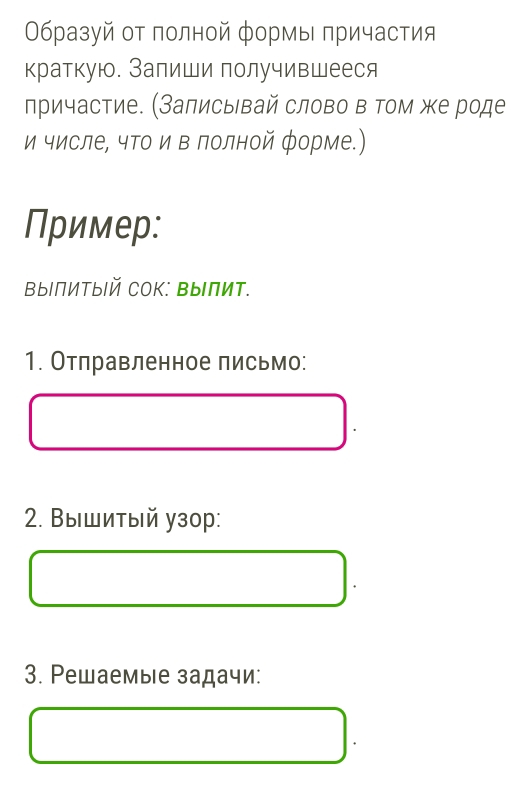 Οбразуй οт πолной формы πричастия 
краткую. Запиши получившееся 
причастие. (Залисывай слово в том же роде 
и числе, чΤо и в лолной форме.) 
Пример: 
выΙПитыΙй Сок: ΒыПит. 
1. Отлравленное письмо: 
2. Вышитый узор: 
3. Ρешаемые задачи: