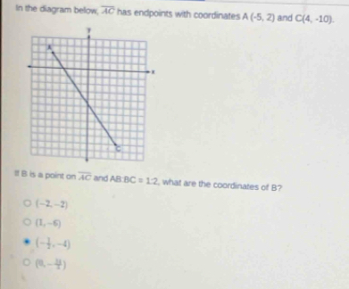 In the diagram below, overline AC has endpoints with coordinates A(-5,2) and C(4,-10). 
If B is a point on overline AC and AB:BC=1:2 , what are the coordinates of B?
(-2,-2)
(1,-6)
(- 1/2 ,-4)
(0,- 11/2 )