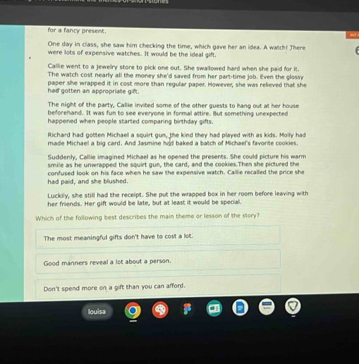 for a fancy present.
One day in class, she saw him checking the time, which gave her an idea. A watch! There
were lots of expensive watches. It would be the ideal gift.
Callie went to a jewelry store to pick one out. She swallowed hard when she paid for it.
The watch cost nearly all the money she'd saved from her part-time job. Even the glossy
paper she wrapped it in cost more than regular paper. However, she was relieved that she
had gotten an appropriate gift.
The night of the party, Callie invited some of the other guests to hang out at her house
beforehand. It was fun to see everyone in formal attire. But something unexpected
happened when people started comparing birthday gifts.
Richard had gotten Michael a squirt gun, the kind they had played with as kids. Molly had
made Michael a big card. And Jasmine had baked a batch of Michael's favorite cookies.
Suddenly, Callie imagined Michael as he opened the presents. She could picture his warm
smile as he unwrapped the squirt gun, the card, and the cookies.Then she pictured the
confused look on his face when he saw the expensive watch. Callie recalled the price she
had paid, and she blushed.
Luckily, she still had the receipt. She put the wrapped box in her room before leaving with
her friends. Her gift would be late, but at least it would be special.
Which of the following best describes the main theme or lesson of the story?
The most meaningful gifts don't have to cost a lot.
Good manners reveal a lot about a person.
Don't spend more on a gift than you can afford.
louisa