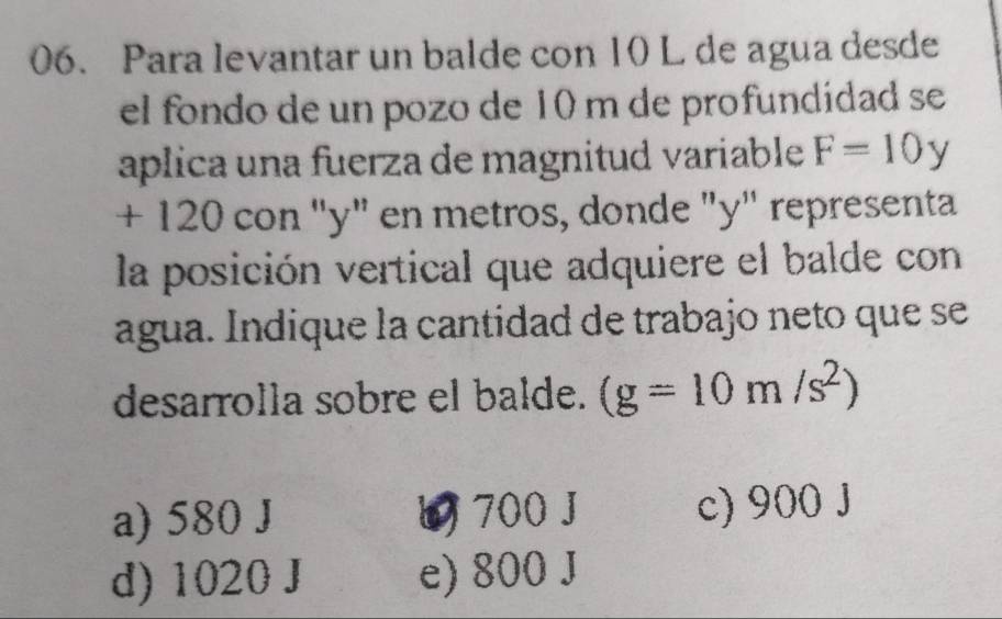 Para levantar un balde con 10 L de agua desde
el fondo de un pozo de 10 m de profundídad se
aplica una fuerza de magnitud variable F=10y
+ 120 con "y" en metros, donde "y" representa
la posición vertical que adquiere el balde con
agua. Índique la cantidad de trabajo neto que se
desarrolla sobre el balde. (g=10m/s^2)
a) 580 J 700 J c) 900J
d) 1020 J e) 800 J