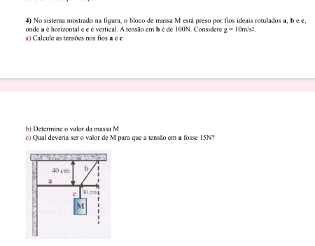 No sistema mostrado na figura, o bloco de massa M está preso por fios ideais rotulados a, b e c. 
onde a é horizontal e e é vertical. A tensão em b é de 100N. Considere g=10m/s^2. 
a) Calcule as tensões nos fios a e e 
b) Determine o valor da massa M
c) Qual deveria ser o valor de M para que a tensão em a fosse 15N?