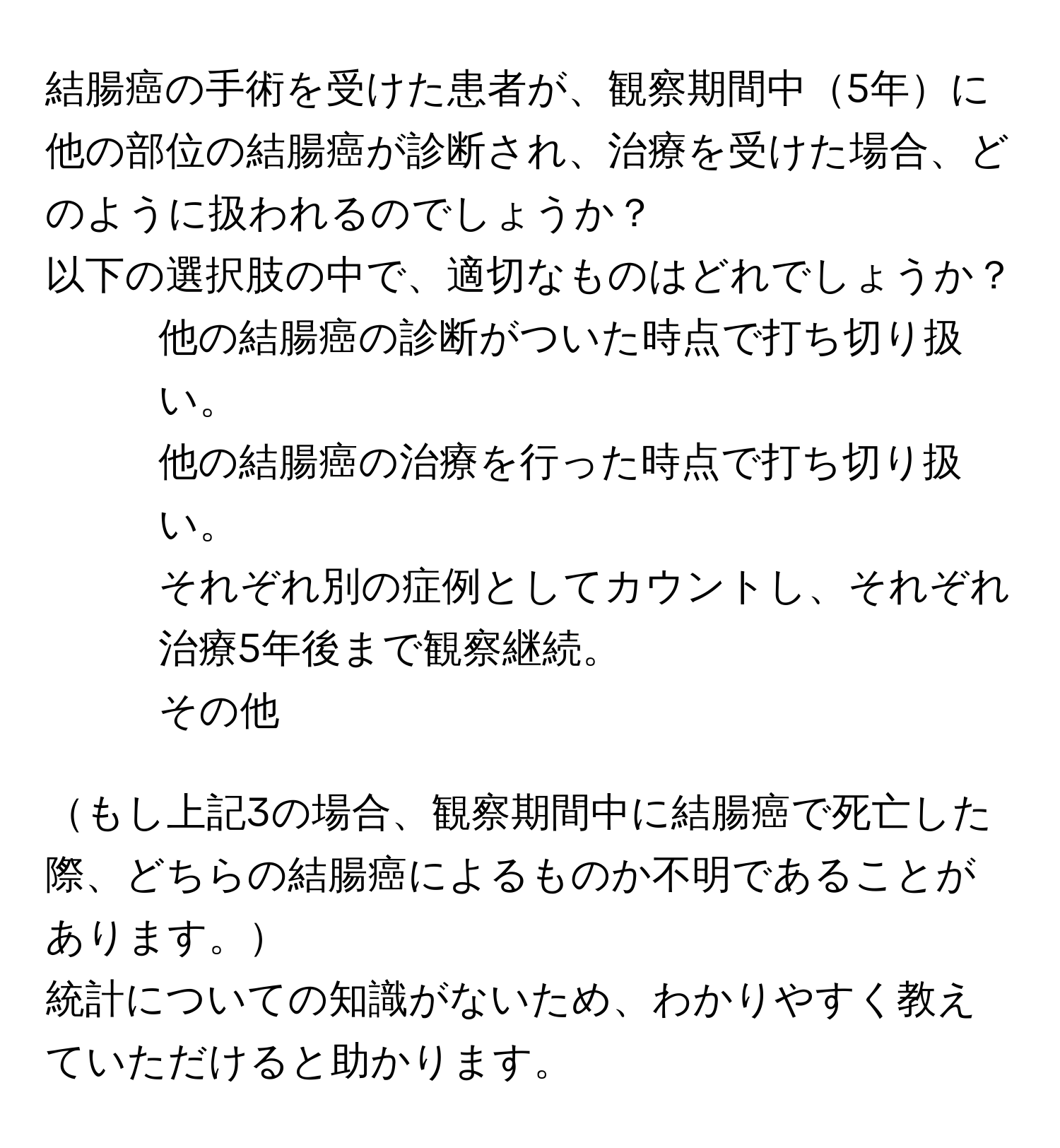 結腸癌の手術を受けた患者が、観察期間中5年に他の部位の結腸癌が診断され、治療を受けた場合、どのように扱われるのでしょうか？  
以下の選択肢の中で、適切なものはどれでしょうか？

1. 他の結腸癌の診断がついた時点で打ち切り扱い。  
2. 他の結腸癌の治療を行った時点で打ち切り扱い。  
3. それぞれ別の症例としてカウントし、それぞれ治療5年後まで観察継続。  
4. その他  

もし上記3の場合、観察期間中に結腸癌で死亡した際、どちらの結腸癌によるものか不明であることがあります。  

統計についての知識がないため、わかりやすく教えていただけると助かります。