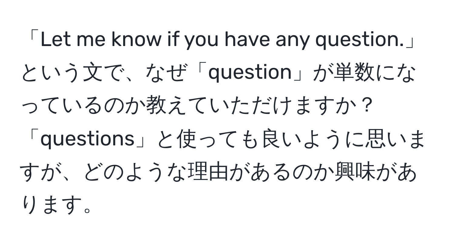 「Let me know if you have any question.」という文で、なぜ「question」が単数になっているのか教えていただけますか？「questions」と使っても良いように思いますが、どのような理由があるのか興味があります。