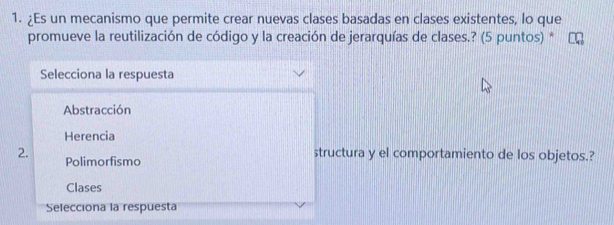 ¿Es un mecanismo que permite crear nuevas clases basadas en clases existentes, lo que
promueve la reutilización de código y la creación de jerarquías de clases.? (5 puntos) *
Selecciona la respuesta
Abstracción
Herencia
2. Polimorfismo
structura y el comportamiento de los objetos.?
Clases
Selecciona la respuesta