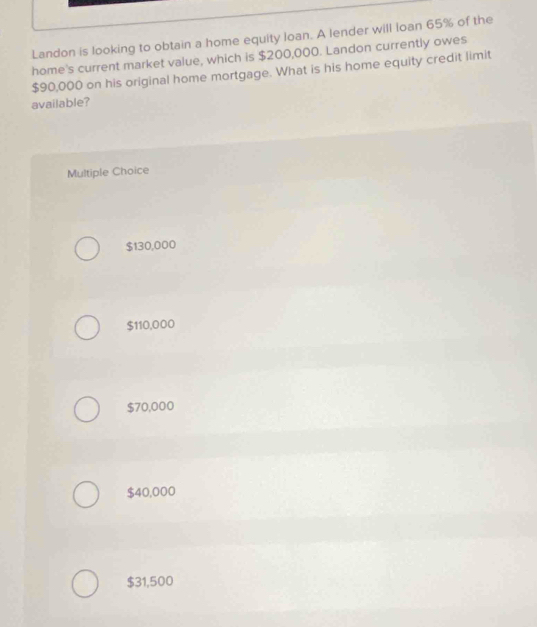 Landon is looking to obtain a home equity loan. A lender will loan 65% of the
home's current market value, which is $200,000. Landon currently owes
$90,000 on his original home mortgage. What is his home equity credit limit
available?
Multiple Choice
$130,000
$110,000
$70,000
$40,000
$31,500