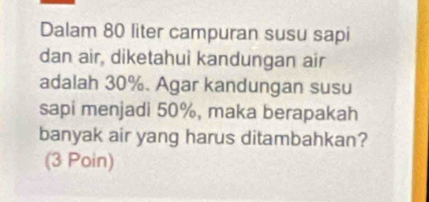 Dalam 80 liter campuran susu sapi 
dan air, diketahui kandungan air 
adalah 30%. Agar kandungan susu 
sapi menjadi 50%, maka berapakah 
banyak air yang harus ditambahkan? 
(3 Poin)