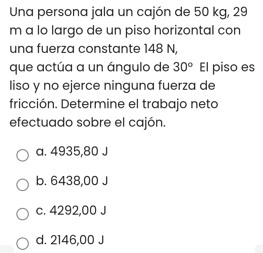 Una persona jala un cajón de 50 kg, 29
m a lo largo de un piso horizontal con
una fuerza constante 148 N,
que actúa a un ángulo de 30° El piso es
liso y no ejerce ninguna fuerza de
fricción. Determine el trabajo neto
efectuado sobre el cajón.
a. 4935,80 J
b. 6438,00 J
c. 4292,00 J
d. 2146,00 J