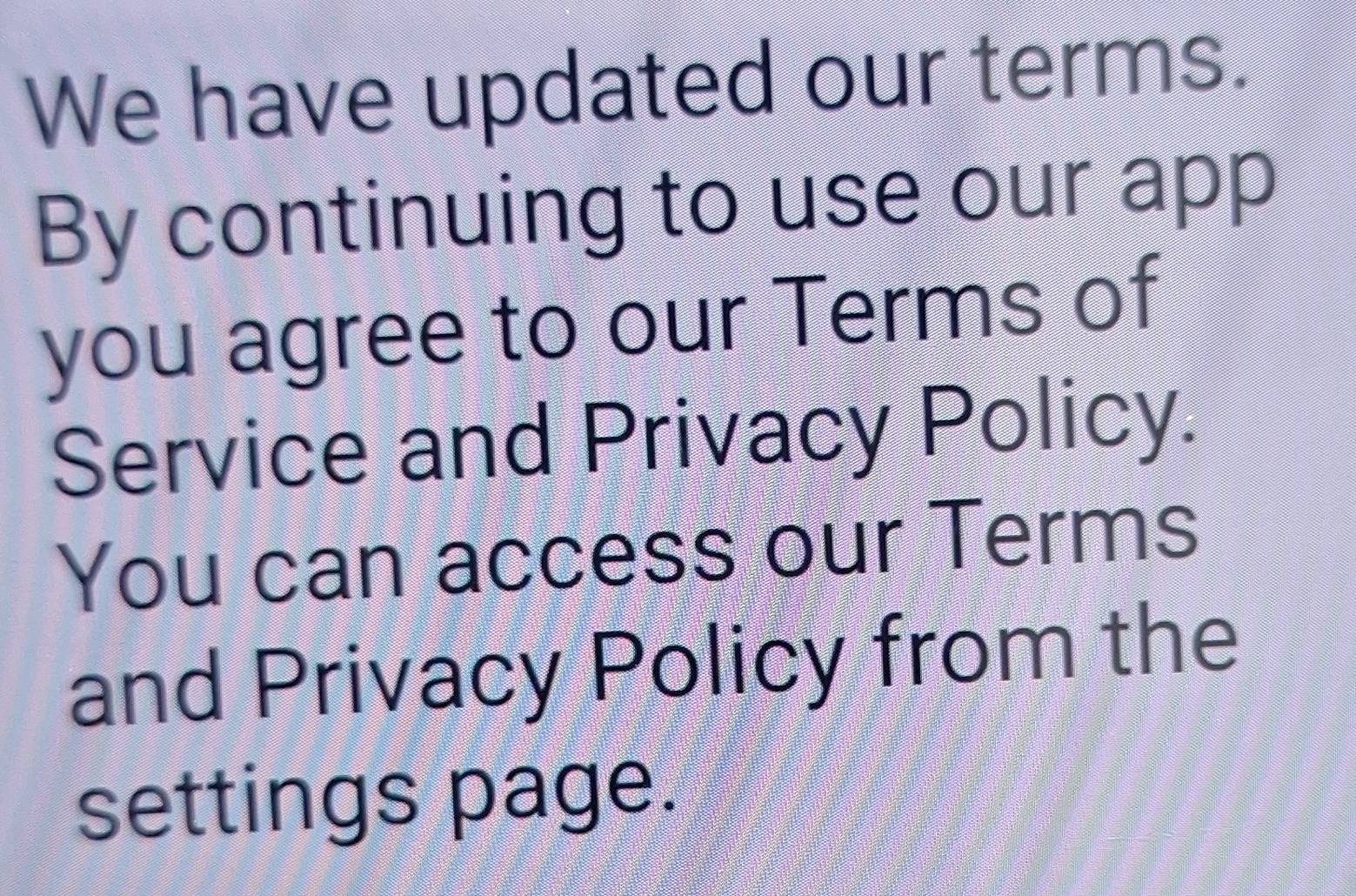 We have updated our terms. 
By continuing to use our app 
you agree to our Terms of 
Service and Privacy Policy. 
You can access our Terms 
and Privacy Policy from the 
settings page.