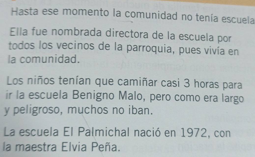 Hasta ese momento la comunidad no tenía escuela 
Ella fue nombrada directora de la escuela por 
todos los vecinos de la parroquia, pues vivía en 
la comunidad. 
Los niños tenían que camiñar casi 3 horas para 
ir la escuela Benigno Malo, pero como era largo 
y peligroso, muchos no iban. 
La escuela El Palmichal nació en 1972, con 
la maestra Elvia Peña.