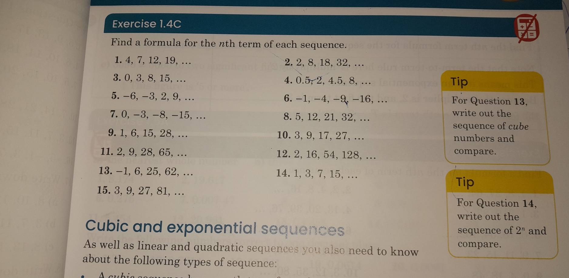 Exercise 1.4C 
Find a formula for the nth term of each sequence. 
1. 4, 7, 12, 19, … 2. 2, 8, 18, 32, …. 
3. 0, 3, 8, 15, ... 4. 0.5; 2, 4.5, 8, . Tip 
5. -6, -3, 2, 9,... 6. -1, -4, -9, -16, ... For Question 13, 
7. 0, -3, -8, -15,... 8. 5, 12, 21, 32, …. 
write out the 
sequence of cube 
9. 1, 6, 15, 28, …. 10. 3, 9, 17, 27, …. numbers and 
11. 2, 9, 28, 65, … 12. 2, 16, 54, 128, ….. 
compare. 
13. -1, 6, 25, 62,.. 14. 1, 3, 7, 15, .. 
15. 3, 9, 27, 81, .. 
Tip 
For Question 14, 
write out the 
Cubic and exponential sequences sequence of 2^n and 
compare. 
As well as linear and quadratic sequences you also need to know 
about the following types of sequence: