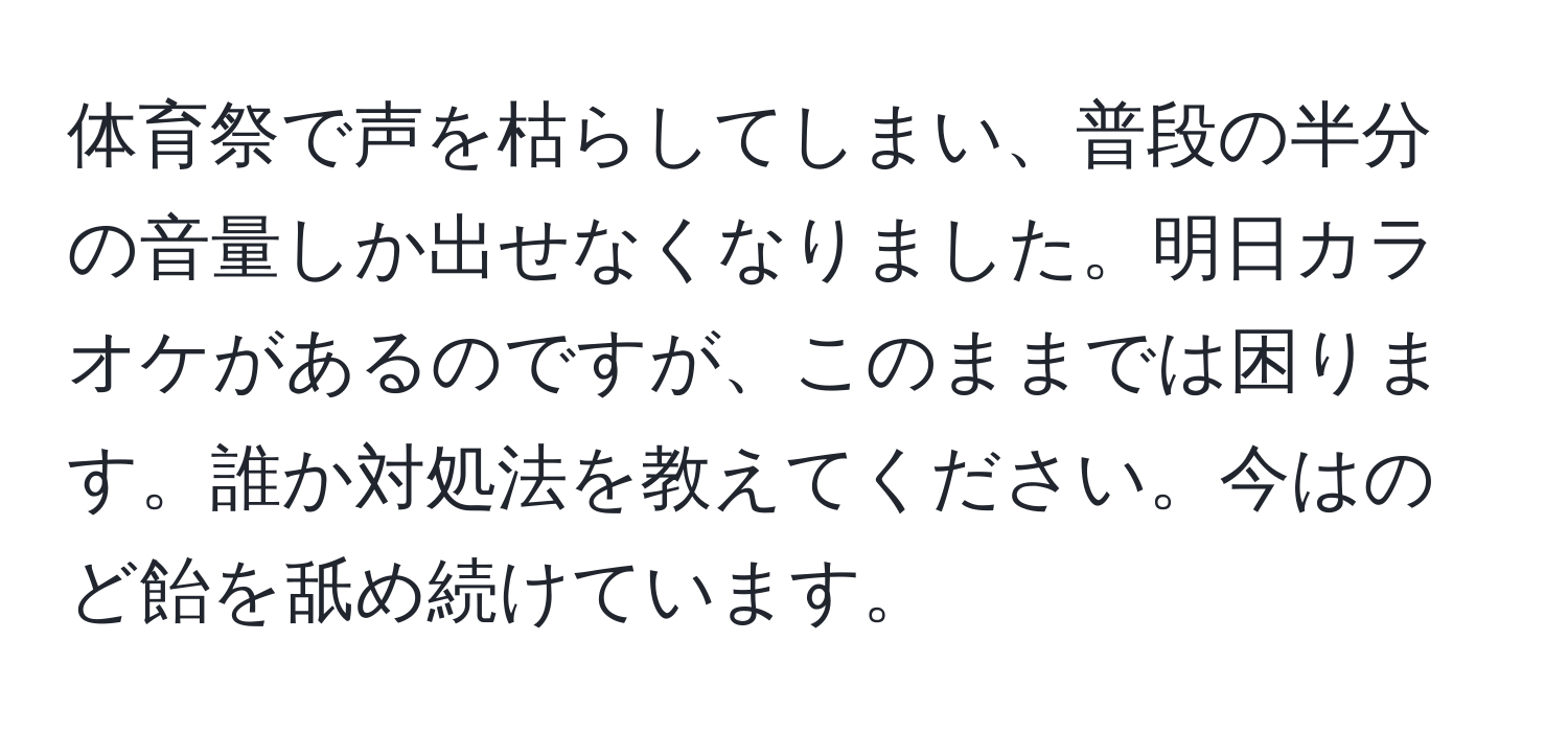 体育祭で声を枯らしてしまい、普段の半分の音量しか出せなくなりました。明日カラオケがあるのですが、このままでは困ります。誰か対処法を教えてください。今はのど飴を舐め続けています。