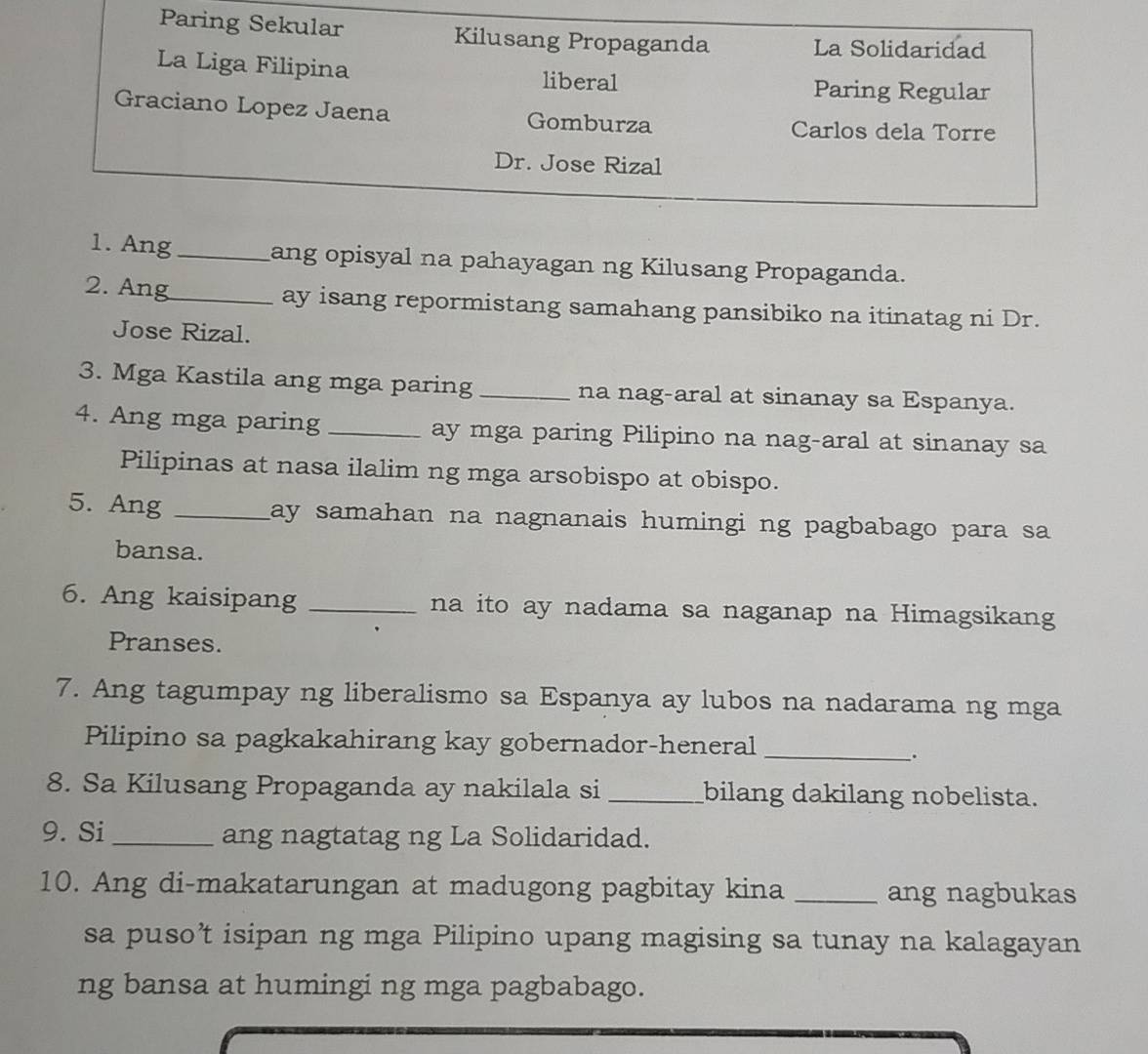 Paring Sekular Kilusang Propaganda 
La Solidaridad 
La Liga Filipina liberal 
Paring Regular 
Graciano Lopez Jaena Gomburza 
Carlos dela Torre 
Dr. Jose Rizal 
1. Ang _ang opisyal na pahayagan ng Kilusang Propaganda. 
2. Ang_ ay isang repormistang samahang pansibiko na itinatag ni Dr. 
Jose Rizal. 
3. Mga Kastila ang mga paring _na nag-aral at sinanay sa Espanya. 
4. Ang mga paring _ay mga paring Pilipino na nag-aral at sinanay sa 
Pilipinas at nasa ilalim ng mga arsobispo at obispo. 
5. Ang _lay samahan na nagnanais humingi ng pagbabago para sa 
bansa. 
6. Ang kaisipang _na ito ay nadama sa naganap na Himagsikang 
Pranses. 
7. Ang tagumpay ng liberalismo sa Espanya ay lubos na nadarama ng mga 
Pilipino sa pagkakahirang kay gobernador-heneral_ 
. 
8. Sa Kilusang Propaganda ay nakilala si _bilang dakilang nobelista. 
9. Si _ang nagtatag ng La Solidaridad. 
10. Ang di-makatarungan at madugong pagbitay kina _ang nagbukas 
sa puso’t isipan ng mga Pilipino upang magising sa tunay na kalagayan 
ng bansa at humingi ng mga pagbabago.