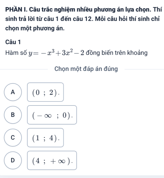 PHÄN I. Câu trắc nghiệm nhiều phương án lựa chọn. Thí
sinh trả lời từ câu 1 đến câu 12. Mỗi câu hỏi thí sinh chỉ
chọn một phương án.
Câu 1
Hàm số y=-x^3+3x^2-2 đồng biến trên khoảng
Chọn một đáp án đúng
A (0;2).
B (-∈fty ;0).
C (1;4).
D (4;+∈fty ).