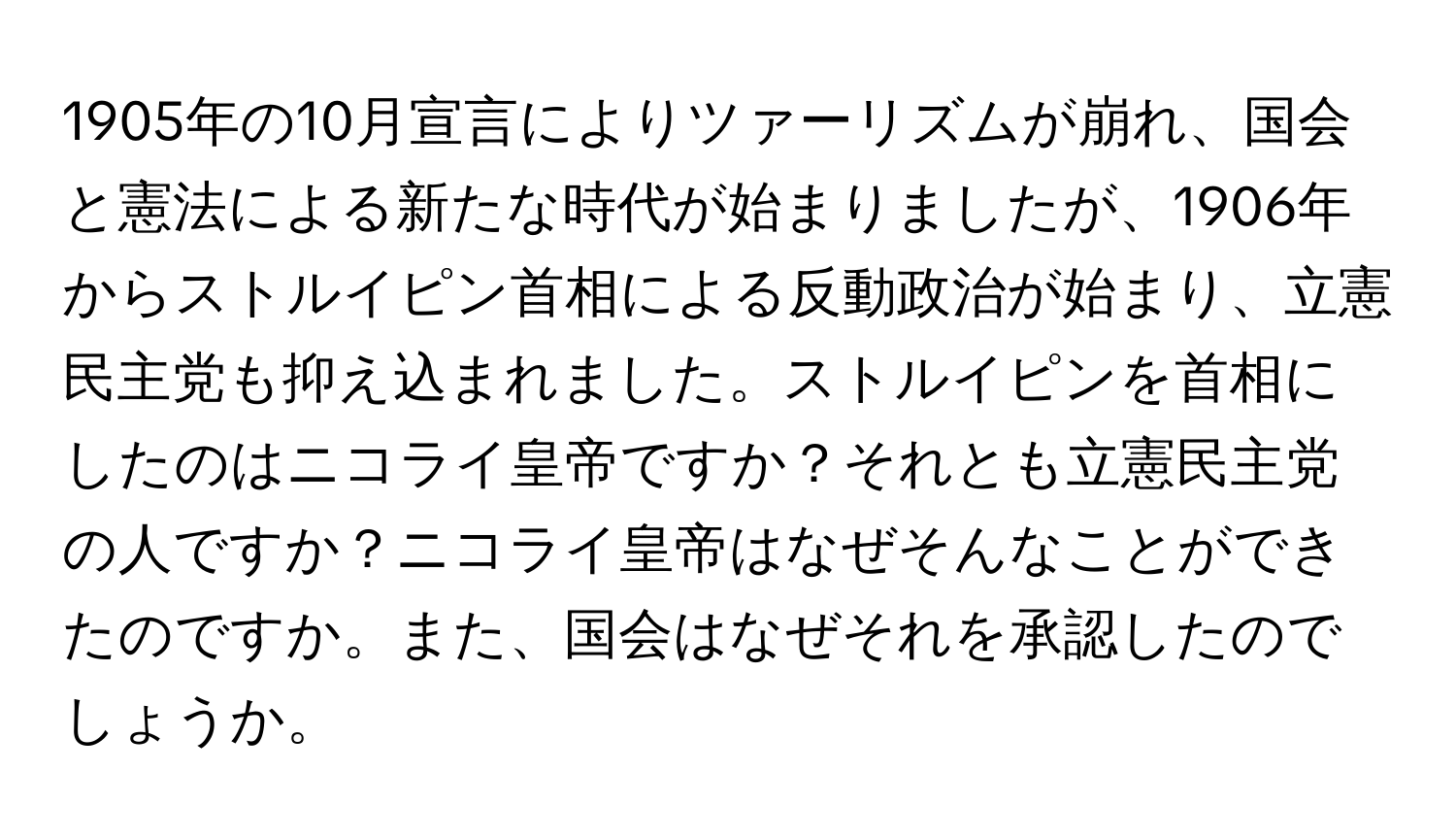 1905年の10月宣言によりツァーリズムが崩れ、国会と憲法による新たな時代が始まりましたが、1906年からストルイピン首相による反動政治が始まり、立憲民主党も抑え込まれました。ストルイピンを首相にしたのはニコライ皇帝ですか？それとも立憲民主党の人ですか？ニコライ皇帝はなぜそんなことができたのですか。また、国会はなぜそれを承認したのでしょうか。