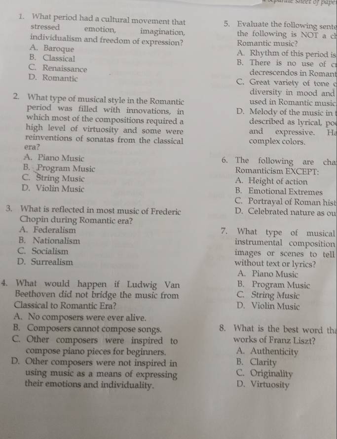 What period had a cultural movement that 5. Evaluate the following sente
stressed emotion. imagination, the following is NOT a ch
individualism and freedom of expression? Romantic music?
A. Baroque A. Rhythm of this period is
B. Classical B. There is no use of c
C. Renaissance decrescendos in Romant
D. Romantic C. Great variety of tone c
diversity in mood and
2. What type of musical style in the Romantic used in Romantic music
period was filled with innovations, in D. Melody of the music in
which most of the compositions required a described as lyrical, po
high level of virtuosity and some were and expressive. Ha
reinventions of sonatas from the classical complex colors.
era?
A. Piano Music 6. The following are cha
B. Program Music Romanticism EXCEPT:
C. String Music A. Height of action
D. Violin Music B. Emotional Extremes
C. Portrayal of Roman hist
3. What is reflected in most music of Frederic D. Celebrated nature as ou
Chopin during Romantic era?
A. Federalism 7. What type of musical
B. Nationalism instrumental composition
C. Socialism images or scenes to tell
D. Surrealism without text or lyrics?
A. Piano Music
4. What would happen if Ludwig Van B. Program Music
Beethoven did not bridge the music from C. String Music
Classical to Romantic Era? D. Violin Music
A. No composers were ever alive.
B. Composers cannot compose songs.
8. What is the best word th
C. Other composers were inspired to works of Franz Liszt?
compose piano pieces for beginners. A. Authenticity
D. Other composers were not inspired in B. Clarity
using music as a means of expressing C. Originality
their emotions and individuality. D. Virtuosity