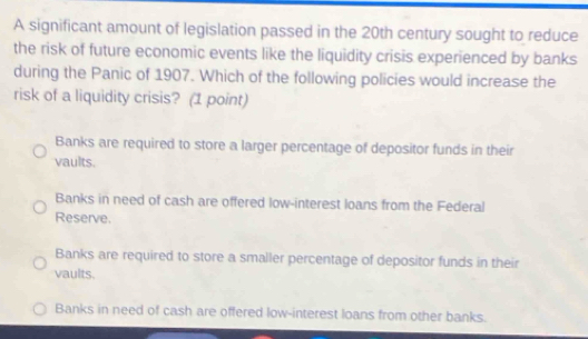 A significant amount of legislation passed in the 20th century sought to reduce
the risk of future economic events like the liquidity crisis experienced by banks
during the Panic of 1907. Which of the following policies would increase the
risk of a liquidity crisis? (1 point)
Banks are required to store a larger percentage of depositor funds in their
vaults.
Banks in need of cash are offered low-interest loans from the Federal
Reserve.
Banks are required to store a smaller percentage of depositor funds in their
vaults.
Banks in need of cash are offered low-interest loans from other banks.