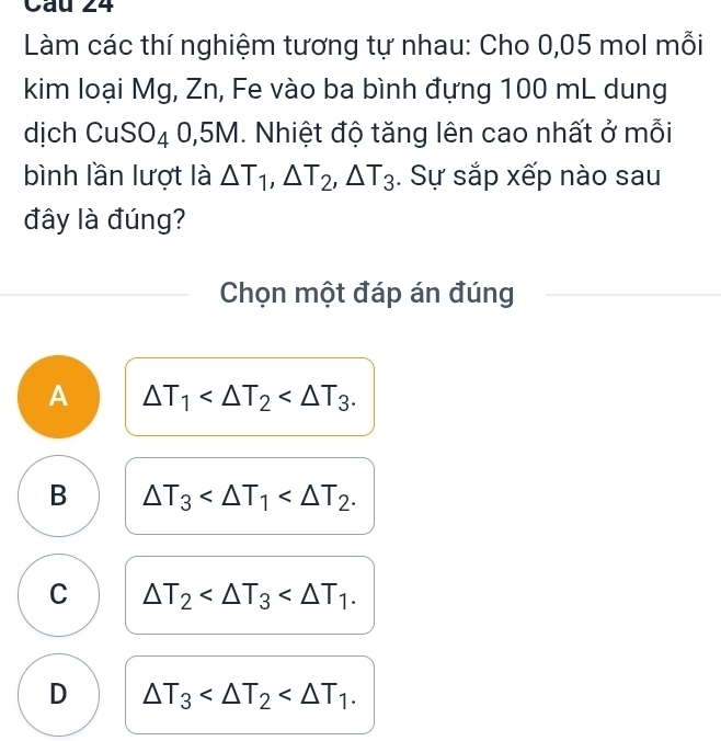 Làm các thí nghiệm tương tự nhau: Cho 0,05 mol mỗi
kim loại Mg, Zn, Fe vào ba bình đựng 100 mL dung
dịch CuS O_4 0.5 D 1. Nhiệt độ tăng lên cao nhất ở mỗi
bình lần lượt là △ T_1, △ T_2, △ T_3. Sự sắp xếp nào sau
đây là đúng?
Chọn một đáp án đúng
A △ T_1 .
B △ T_3 .
C △ T_2 .
D △ T_3 .