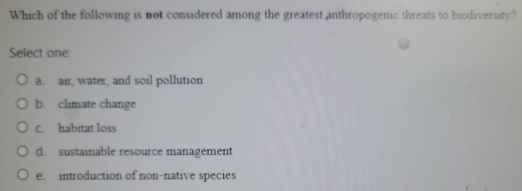 Which of the following is not considered among the greatest anthropogenic threats to biodiversity?
Select one:
a. air water, and soil pollution
b. climate change
C. habitat loss
d. sustainable resource management
e. introduction of non-native species