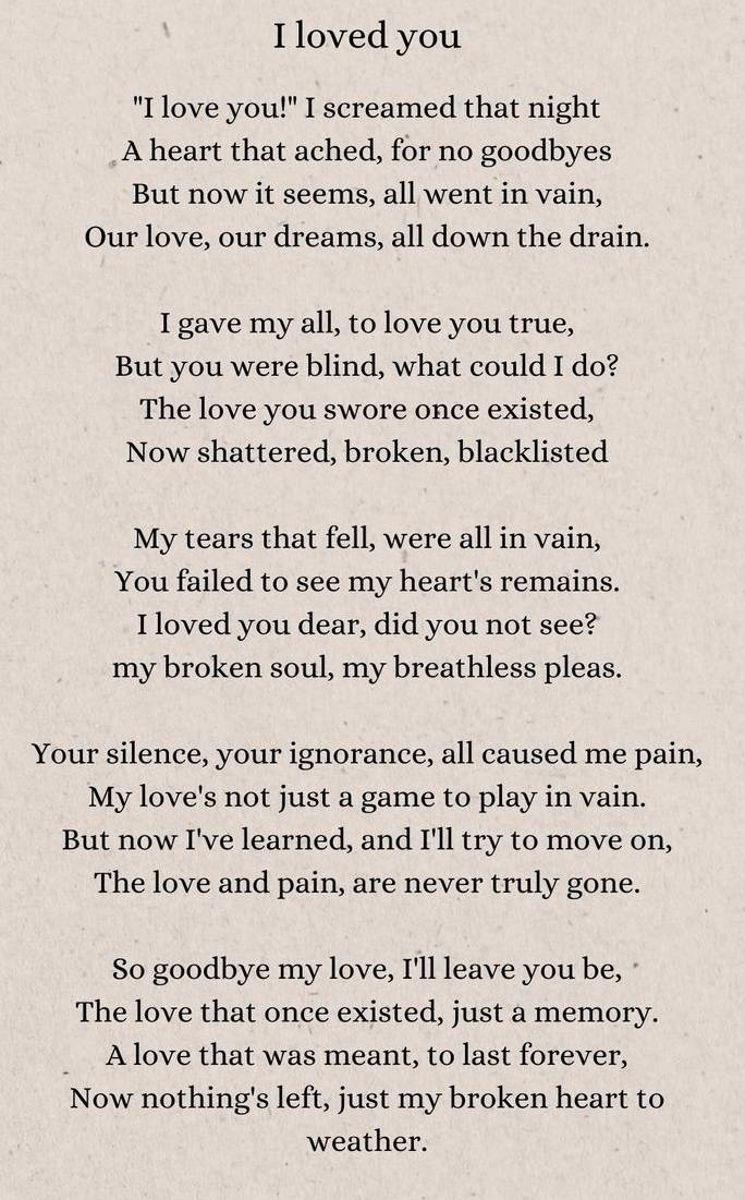 loved you 
"I love you!" I screamed that night 
A heart that ached, for no goodbyes 
But now it seems, all went in vain, 
Our love, our dreams, all down the drain. 
I gave my all, to love you true, 
But you were blind, what could I do? 
The love you swore once existed, 
Now shattered, broken, blacklisted 
My tears that fell, were all in vain, 
You failed to see my heart's remains. 
I loved you dear, did you not see? 
my broken soul, my breathless pleas. 
Your silence, your ignorance, all caused me pain, 
My love's not just a game to play in vain. 
But now I've learned, and I'll try to move on, 
The love and pain, are never truly gone. 
So goodbye my love, I'll leave you be, 
The love that once existed, just a memory. 
A love that was meant, to last forever, 
Now nothing's left, just my broken heart to 
weather.