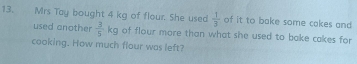 Mrs Tay bought 4 kg of flour. She used  1/3  of it to bake some cakes and 
used another  3/5 kg of flour more than what she used to bake cakes for 
cooking. How much flour was left?