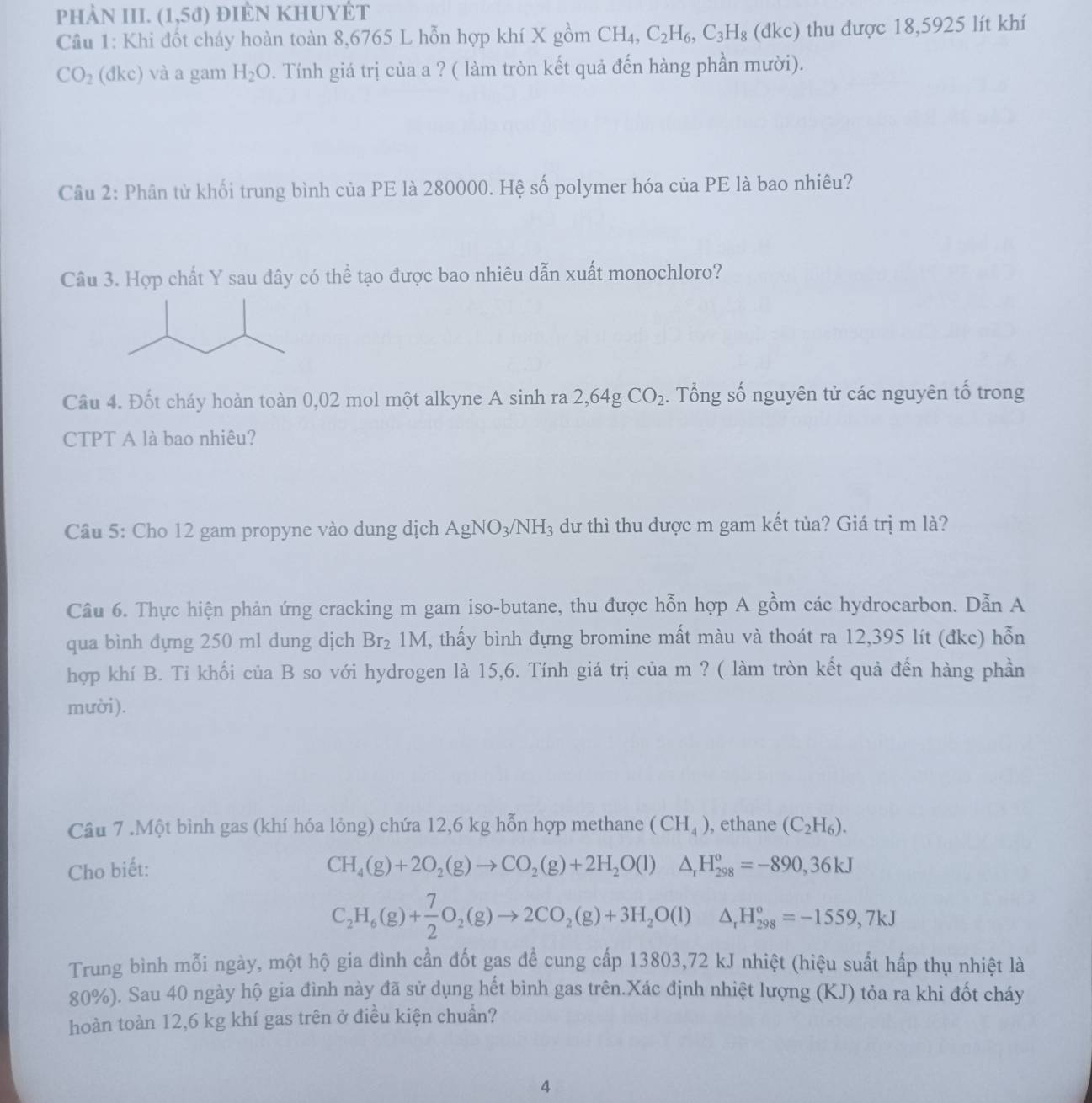 PHÀN III. (1,5d) điên khuyÉt
Câu 1: Khi đốt cháy hoàn toàn 8,6765 L hỗn hợp khí X gồm CH_4,C_2H_6,C_3H_8 (dkc) thu được 18,5925 lít khí
CO_2 (đkc) và a gam H_2O. Tính giá trị của a ? ( làm tròn kết quả đến hàng phần mười).
Câu 2: Phân tử khối trung bình của PE là 280000. Hệ số polymer hóa của PE là bao nhiêu?
Câu 3. Hợp chất Y sau đây có thể tạo được bao nhiêu dẫn xuất monochloro?
Câu 4. Đốt cháy hoàn toàn 0,02 mol một alkyne A sinh ra 2,64g CO_2. Tổng số nguyên tử các nguyên tố trong
CTPT A là bao nhiêu?
Câu 5: Cho 12 gam propyne vào dung dịch AgNO_3/NH_3 dư thì thu được m gam kết tủa? Giá trị m là?
Cầu 6. Thực hiện phản ứng cracking m gam iso-butane, thu được hỗn hợp A gồm các hydrocarbon. Dẫn A
qua bình đựng 250 ml dung dịch Br_21M 1, thấy bình đựng bromine mất màu và thoát ra 12,395 lít (đkc) hỗn
hợp khí B. Ti khối của B so với hydrogen là 15,6. Tính giá trị của m ? ( làm tròn kết quả đến hàng phần
mười ).
Câu 7 .Một bình gas (khí hóa lỏng) chứa 12,6 kg hỗn hợp methane (CH_4) , ethane (C_2H_6).
Cho biết: CH_4(g)+2O_2(g)to CO_2(g)+2H_2O(l)△ _rH_(298)°=-890,36kJ
C_2H_6(g)+ 7/2 O_2(g)to 2CO_2(g)+3H_2O(l)△ _1H_(298)°=-1559,7kJ
Trung bình mỗi ngày, một hộ gia đình cần đốt gas để cung cấp 13803,72 kJ nhiệt (hiệu suất hấp thụ nhiệt là
80%). Sau 40 ngày hộ gia đình này đã sử dụng hết bình gas trên.Xác định nhiệt lượng (KJ) tỏa ra khi đốt cháy
hoàn toàn 12,6 kg khí gas trên ở điều kiện chuẩn?
4