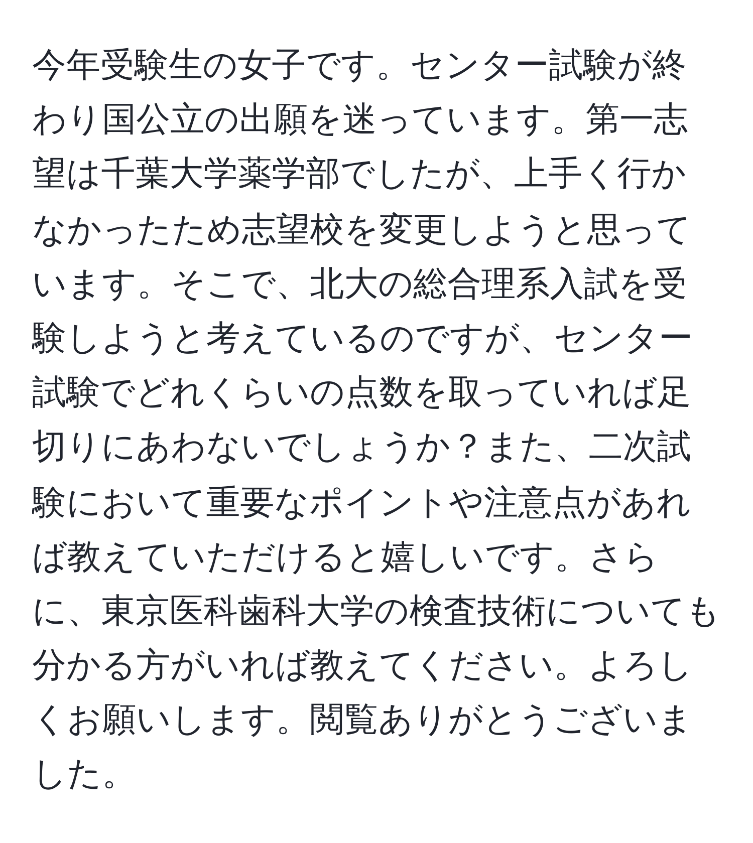 今年受験生の女子です。センター試験が終わり国公立の出願を迷っています。第一志望は千葉大学薬学部でしたが、上手く行かなかったため志望校を変更しようと思っています。そこで、北大の総合理系入試を受験しようと考えているのですが、センター試験でどれくらいの点数を取っていれば足切りにあわないでしょうか？また、二次試験において重要なポイントや注意点があれば教えていただけると嬉しいです。さらに、東京医科歯科大学の検査技術についても分かる方がいれば教えてください。よろしくお願いします。閲覧ありがとうございました。