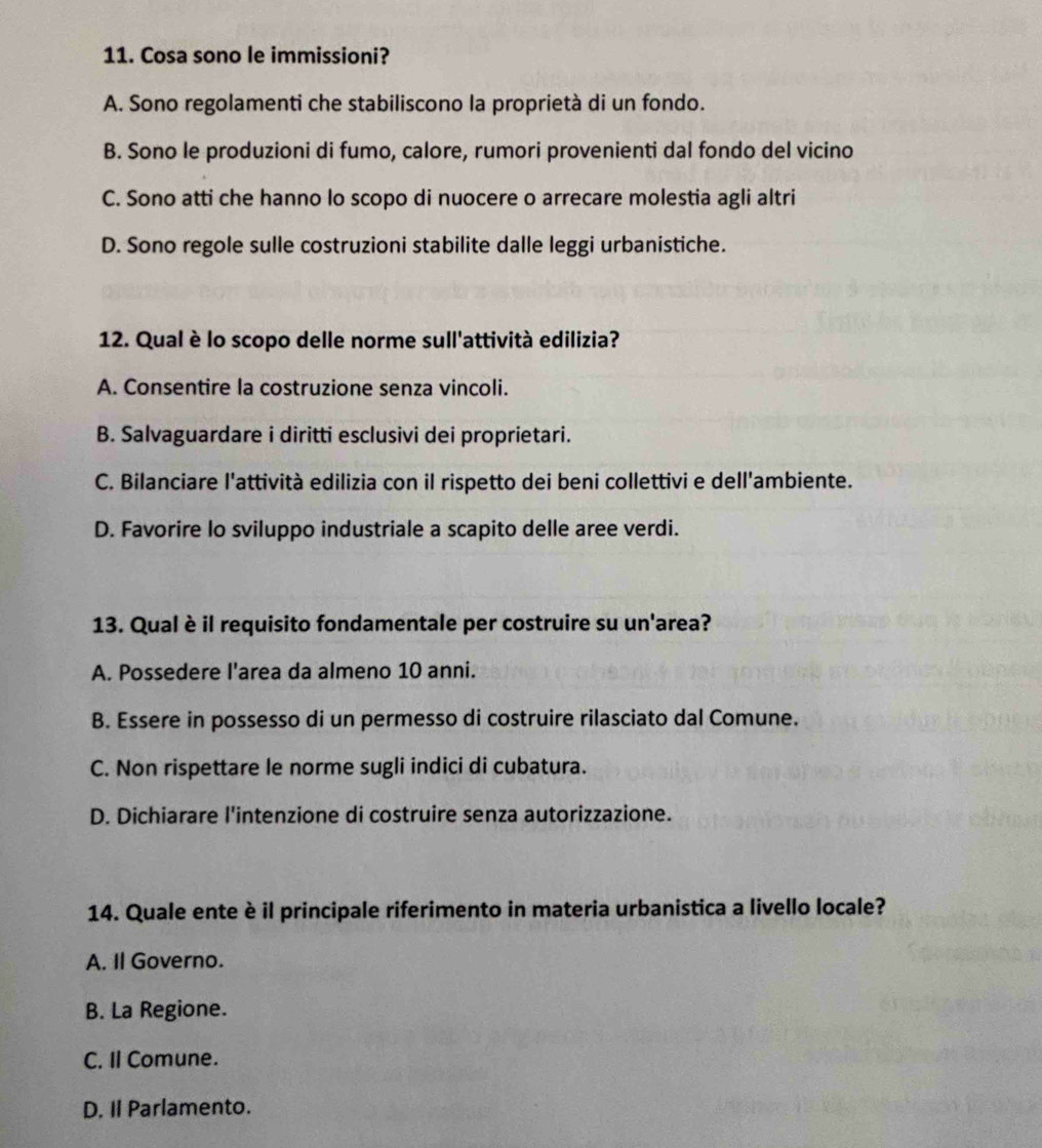 Cosa sono le immissioni?
A. Sono regolamenti che stabiliscono la proprietà di un fondo.
B. Sono le produzioni di fumo, calore, rumori provenienti dal fondo del vicino
C. Sono atti che hanno lo scopo di nuocere o arrecare molestia agli altri
D. Sono regole sulle costruzioni stabilite dalle leggi urbanistiche.
12. Qual è lo scopo delle norme sull'attività edilizia?
A. Consentire la costruzione senza vincoli.
B. Salvaguardare i diritti esclusivi dei proprietari.
C. Bilanciare l'attività edilizia con il rispetto dei beni collettivi e dell'ambiente.
D. Favorire lo sviluppo industriale a scapito delle aree verdi.
13. Qual è il requisito fondamentale per costruire su un'area?
A. Possedere I'area da almeno 10 anni.
B. Essere in possesso di un permesso di costruire rilasciato dal Comune.
C. Non rispettare le norme sugli indici di cubatura.
D. Dichiarare l'intenzione di costruire senza autorizzazione.
14. Quale ente è il principale riferimento in materia urbanistica a livello locale?
A. Il Governo.
B. La Regione.
C. Il Comune.
D. Il Parlamento.