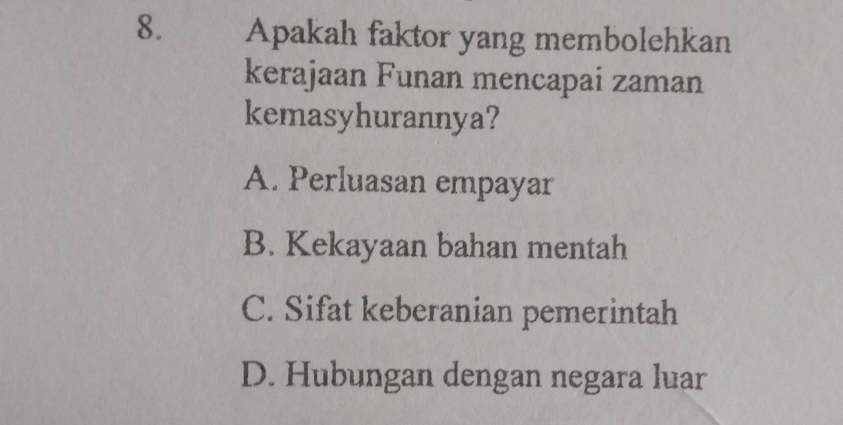 Apakah faktor yang membolehkan
kerajaan Funan mencapai zaman
kemasyhurannya?
A. Perluasan empayar
B. Kekayaan bahan mentah
C. Sifat keberanian pemerintah
D. Hubungan dengan negara luar