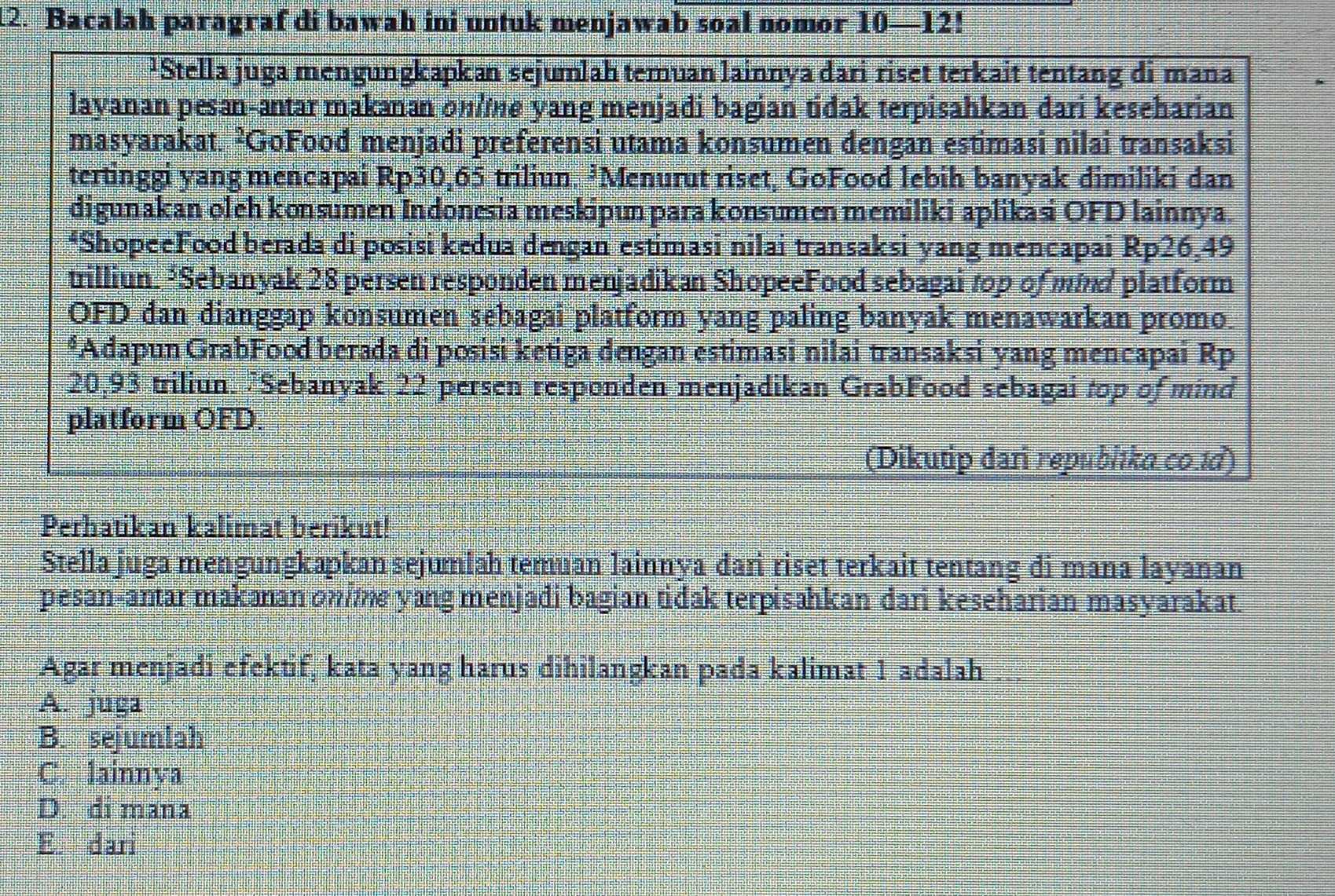 Bacalah paragraf di bawah ini untuk menjawab soal nomor 10—12!
¹Stella juga mengungkapkan sejumlah temuan lainnya dari riset terkait tentang di mana
layanan pesan-antar makanan one yang menjadi bagian tidak terpisahkan dari keseharian
masyarakat. ²GoFood menjadi preferensi utama konsumen dengan estimasi nilai transaksi
tertinggi yang mencapai Rp30,65 triliun. ³Menurut riset, GoFood lebih banyak dimiliki dan
digunakan oleh konsumen Indonesia meskipun para konsumen memiliki aplikasi OFD lainnya.
*ShopeeFood berada di posisi kedua dengan estimasi nilai transaksi yang mencapai Rp26,49
trilliun. *Sebanyak 28 persen responden menjadikan ShopeeFood sebagai top of m#d platform
OFD dan dianggap konsumen sebagai platform yang paling banyak menawarkan promo.
*Adapun GrabFood berada di posisi ketiga dengan estimasi nilai transaksi yang mencapai Rp
20,93 triliun. 7Sebanyak 22 persen responden menjadikan GrabFood sebagai top of mind
platform OFD.
(Dikutip dari repubitko.co.td)
Perhatikan kalimat berikut!
Stella juga mengungkapkan sejumiah temuan lainnya dari riset terkait tentang di mana layanan
pesan-antar makanan onime yang menjadi bagian tidak terpisahkan dari keseharian masyarakat.
Agar menjadi efektif, kata yang harus dihilangkan pada kalimat 1 adalah
A. juga
B. sejumlah
C. lainnya
D. di mana
E. dari