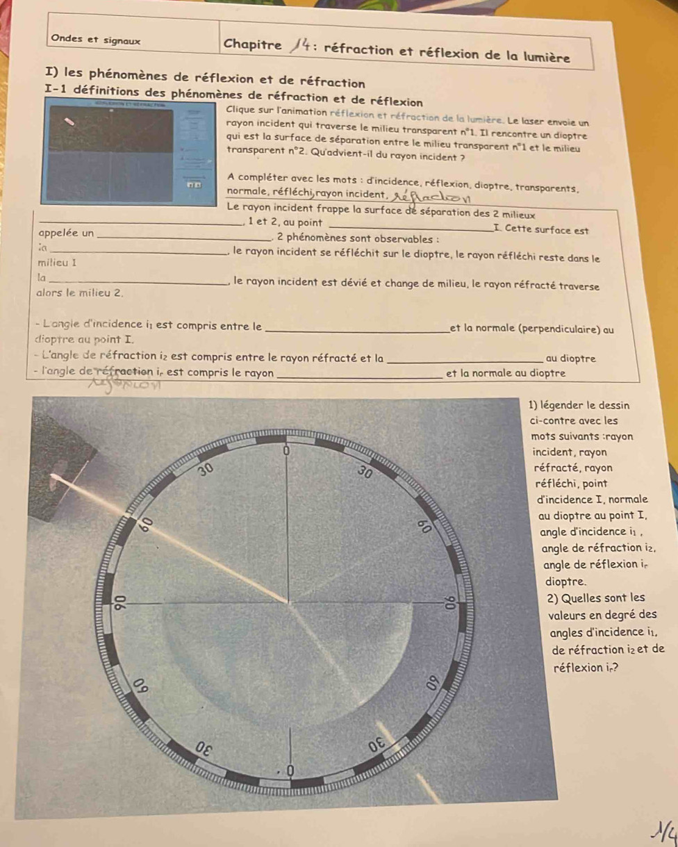 Ondes et signaux Chapitre 4: réfraction et réflexion de la lumière 
I) les phénomènes de réflexion et de réfraction 
I-1 définitions des phénomènes de réfraction et de réflexion 
Clique sur l'animation réflexion et réfraction de la lumière. Le laser envoie un 
rayon incident qui traverse le milieu transparent n°1. Il rencontre un dioptre 
qui est la surface de séparation entre le milieu transparent n° 1 et le milieu 
transparent n°2 2. Qu'advient-il du rayon incident ? 
A compléter avec les mots : d'incidence, réflexion, dioptre, transparents, 
_ 
normale, réfléchi rayon incident, 
Le rayon incident frappe la surface de séparation des 2 milieux 
_1 et 2, au point _I. Cette surface est 
appelée un _, 2 phénomènes sont observables : 
ia _, le rayon incident se réfléchit sur le dioptre, le rayon réfléchi reste dans le 
milieu I 
la _le rayon incident est dévié et change de milieu, le rayon réfracté traverse 
alors le milieu 2. 
- L'angle d'incidence i: est compris entre le _et la normale (perpendiculaire) au 
dioptre au point I. 
- L'angle de réfraction i₂ est compris entre le rayon réfracté et la _au dioptre 
- l'angle de réfraction i, est compris le rayon _et la normale au dioptre 
1) légender le dessin 
ci-contre avec les 
mots suivants :rayon 
incident, rayon 
réfracté, rayon 
réfléchi, point 
d'incidence I, normale 
au dioptre au point I, 
angle d'incidence is , 
angle de réfraction i₂, 
angle de réflexion i. 
dioptre. 
2) Quelles sont les 
valeurs en degré des 
angles d'incidence it, 
de réfraction i₂ et de 
réflexion ir?