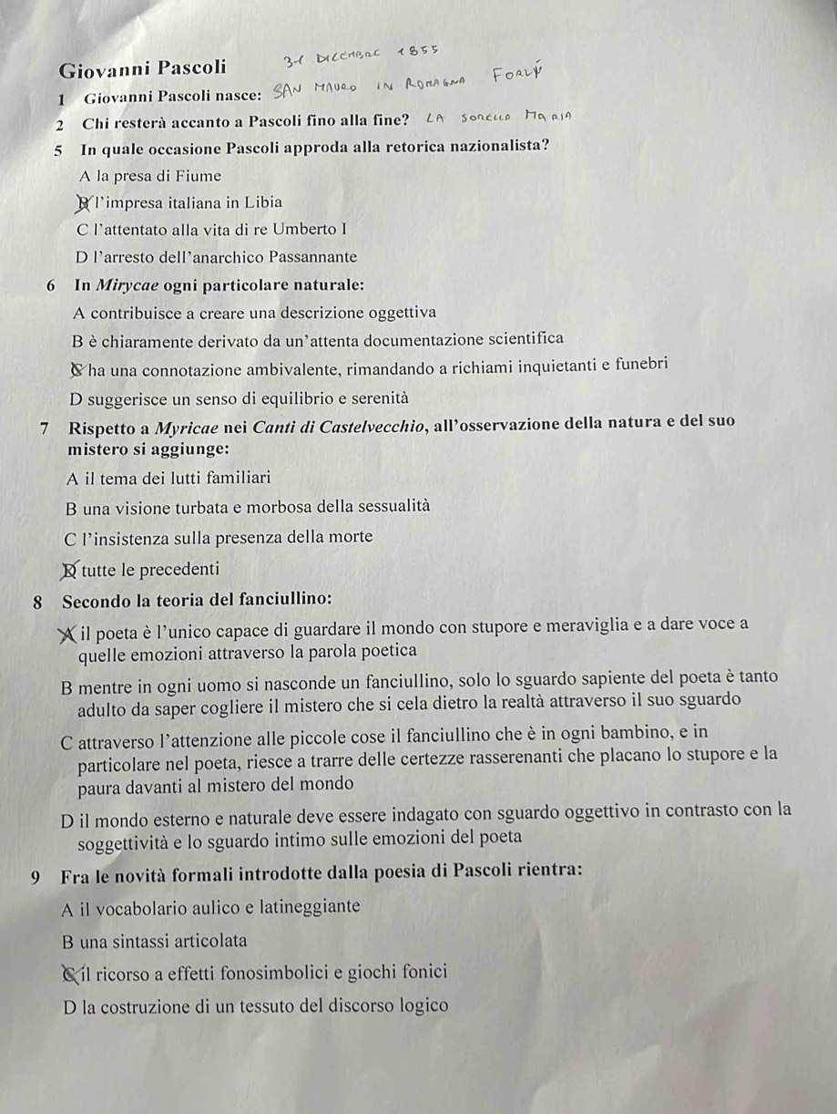 Giovanni Pascoli
1 Giovanni Pascoli nasce:
2 Chi resterà accanto a Pascoli fino alla fine?
5 In quale occasione Pascoli approda alla retorica nazionalista?
A la presa di Fiume
B Timpresa italiana in Libia
C l'attentato alla vita di re Umberto I
D l'arresto dell’anarchico Passannante
6 In Mirycae ogni particolare naturale:
A contribuisce a creare una descrizione oggettiva
B è chiaramente derivato da un’attenta documentazione scientifica
C ha una connotazione ambivalente, rimandando a richiami inquietanti e funebri
D suggerisce un senso di equilibrio e serenità
7 Rispetto a Myricae nei Canti di Castelvecchio, all’osservazione della natura e del suo
mistero si aggiunge:
A il tema dei lutti familiari
B una visione turbata e morbosa della sessualità
C l’insistenza sulla presenza della morte
tutte le precedenti
8 Secondo la teoria del fanciullino:
A il poeta è l’unico capace di guardare il mondo con stupore e meraviglia e a dare voce a
quelle emozioni attraverso la parola poetica
B mentre in ogni uomo si nasconde un fanciullino, solo lo sguardo sapiente del poeta è tanto
adulto da saper cogliere il mistero che si cela dietro la realtà attraverso il suo sguardo
C attraverso l'attenzione alle piccole cose il fanciullino che è in ogni bambino, e in
particolare nel poeta, riesce a trarre delle certezze rasserenanti che placano lo stupore e la
paura davanti al mistero del mondo
D il mondo esterno e naturale deve essere indagato con sguardo oggettivo in contrasto con la
soggettività e lo sguardo intimo sulle emozioni del poeta
9 Fra le novità formali introdotte dalla poesia di Pascoli rientra:
A il vocabolario aulico e latineggiante
B una sintassi articolata
C íl ricorso a effetti fonosimbolici e giochi fonici
D la costruzione di un tessuto del discorso logico