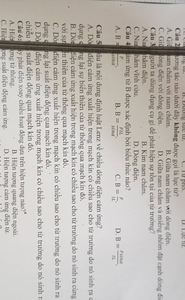 B. Dương suc từ. C. Từ pho. D. Lực tư.
Câu 2 lương tác nào dưới đây không được gọi là lực từ?
A. Giū nam châm với nam châm. B. Giữa nam châm với dòng điện.
C. Giū lòng điện với dòng điện. D. Giữa nam châm và miếng nhôm đặt cạnh dòng đi
Câu 3 gười ta dùng dụng cụ gì để phát hiện sự tồn tại của từ trường?
A. Nar châm điện. B. Kim nam châm.
C. Nar hâm vĩnh cửu. D. Dòng điện.
Câu 4 ảm ứng từ B được xác định bởi biểu thức nào?
A. B= F/sin alpha  . B= FIL/sin alpha  . B= F/IL . D. B= Fsin alpha /IL .
B.
C.
Câu 5 lâu là nội dung định luật Lenz về chiều dòng điện cảm ứng?
A. Dò điện cảm ứng xuất hiện trong mạch kín có chiều sao cho từ trường do nó sinh ra ở
dụng c T ang lại sự biển thiên của từ thông qua mạch kín đó.
B. Dòr ciện cảm ứng xuất hiện trong mạch kín có chiều sao cho từ trường do nó sinh ra cùng
với sự En thiên của từ thông qua mạch kín đó.
C. Dòn điện cảm ứng xuất hiện trong mạch kín có chiều sao cho từ trường do nó sinh ra
dụng c ng lại suất điện động qua mạch kín đó.
D. Dò điện cảm ứng xuất hiện trong mạch kín có chiều sao cho từ trường do nó sinh rì
chiểu suất điện động qua mạch kín đó.
Câu 6: áy phát điện xoay chiều hoạt động dựa trên hiện tượng nào?"
A. Hiện ong từ thông. B. Hiện tượng quang điện ngoài.
C. Hiện ộng suất điện động cảm ứng. D. Hiện tượng cảm ứng điện từ.