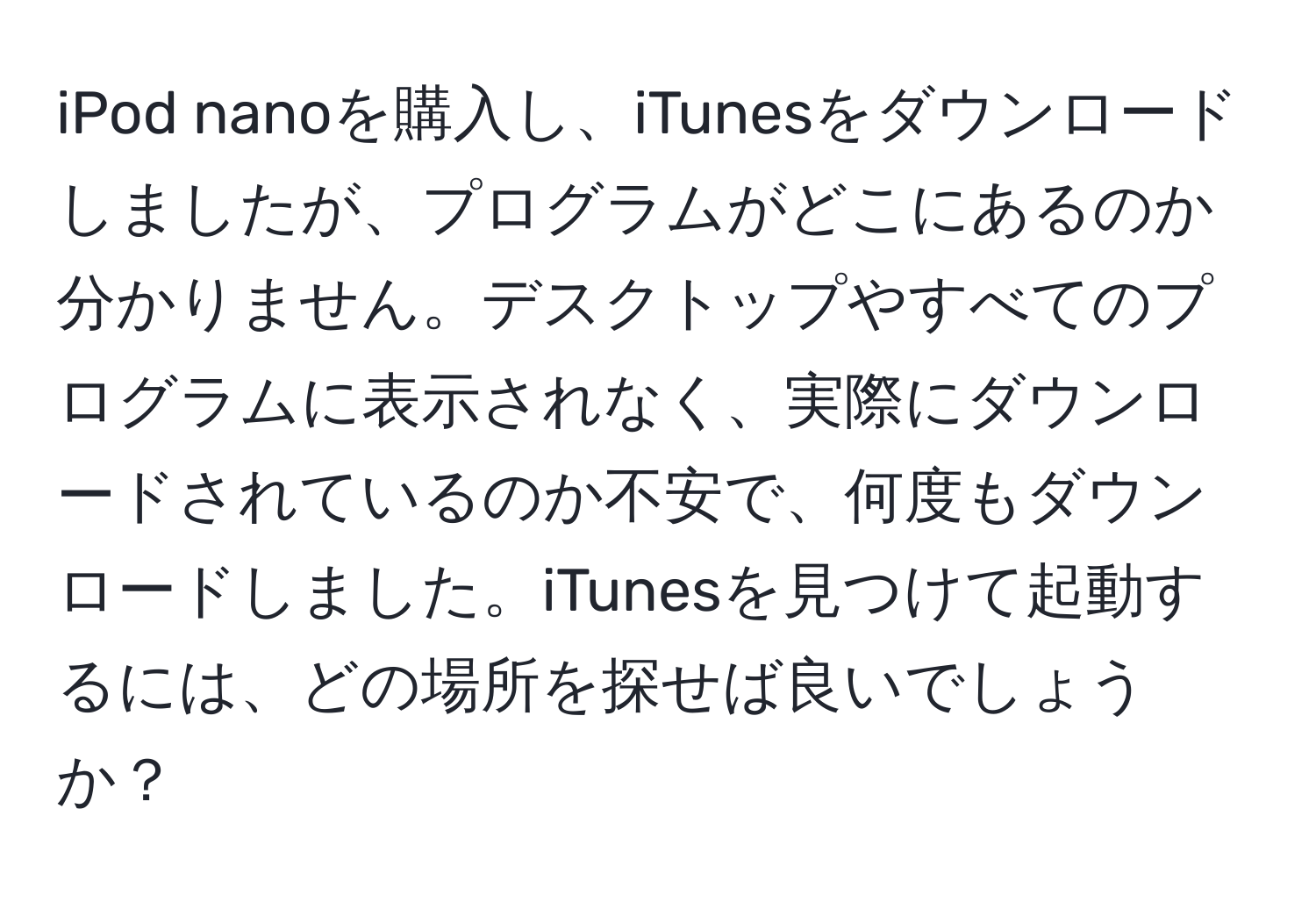 iPod nanoを購入し、iTunesをダウンロードしましたが、プログラムがどこにあるのか分かりません。デスクトップやすべてのプログラムに表示されなく、実際にダウンロードされているのか不安で、何度もダウンロードしました。iTunesを見つけて起動するには、どの場所を探せば良いでしょうか？