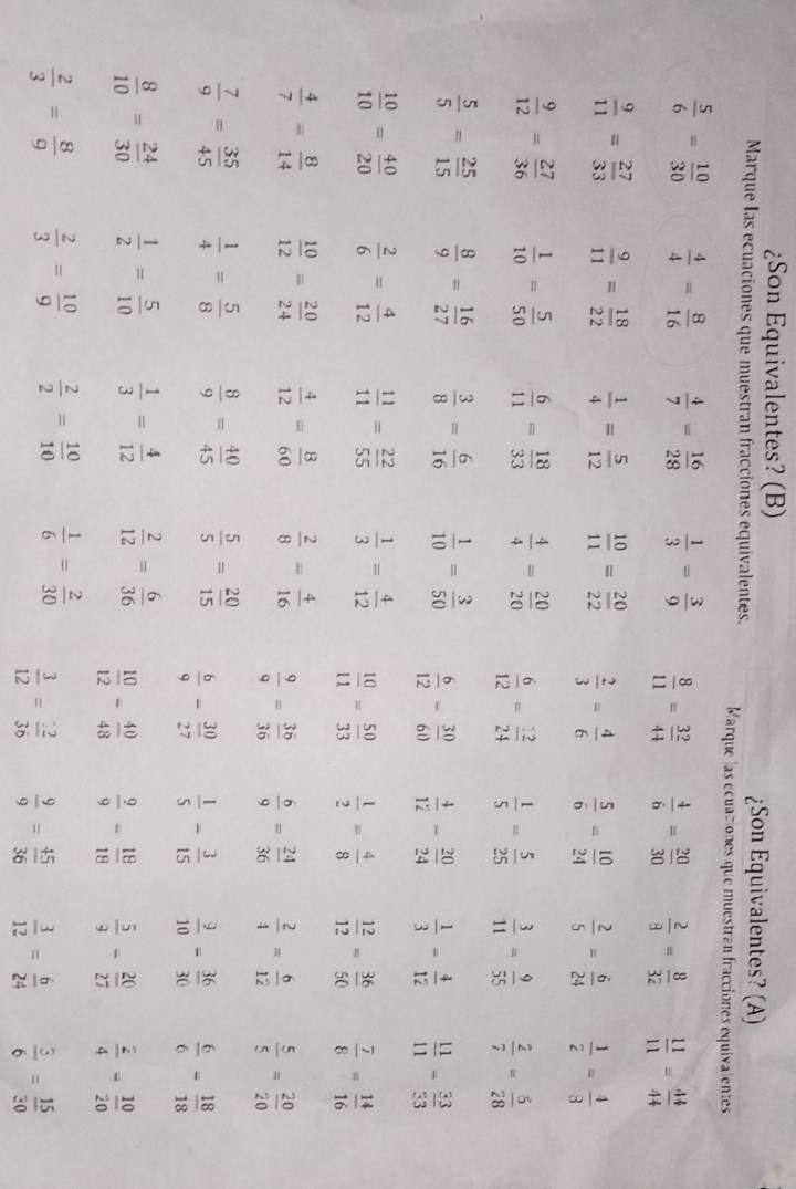 ¿Son Equivalentes? (B)
¿Son Equivalentes? (A)
Marque Ias ecuaciones que muestran fracciones equivalentes. Marque las écuaciones que muestran fracciones equivalentes
 5/6 = 10/30   4/4 = 8/16   4/7 = 16/28   1/3 = 3/9   8/11 = 32/44   4/6 = 20/30   2/9 = 8/32   11/11 = 44/44 
 9/11 = 27/33   9/11 = 18/22   1/4 = 5/12   10/11 = 20/22   2/3 = 4/6   5/6 = 10/24   2/5 = 6/24   1/2 = 4/8 
 9/12 = 27/36   1/10 = 5/50   6/11 = 18/33   4/4 = 20/20   6/12 = 12/24   1/5 = 5/25   3/11 = 9/55   2/7 = 5/28 
 5/5 = 25/15   8/9 = 16/27   3/8 = 6/16   1/10 = 3/50   6/12 = 30/60   4/12 - 20/24   1/3 = 4/12   11/11 = 33/33 
 10/10 = 40/20   2/6 = 4/12   11/11 = 22/55   1/3 = 4/12   10/11 = 50/33   1/2 = 4/8   12/12 = 36/50   7/8 = 14/16 
 4/7 = 8/14   10/12 = 20/24   4/12 = 8/60   2/8 = 4/16   9/9 = 36/36   6/9 = 24/36   2/4 = 6/12   5/5 = 20/20 
 7/9 = 35/45   1/4 = 5/8   8/9 = 40/45   5/5 = 20/15   6/9 - 30/27   1/5 - 3/15   9/10 = 36/30   6/6 = 18/18 
 8/10 = 24/30   1/2 = 5/10   1/3 = 4/12   2/12 = 6/36   10/12 = 40/48   9/9 - 18/18   5/9 - 20/27   2/4 = 10/20 
 2/3 = 8/9   2/3 = 10/9   2/2 = 10/10   1/6 = 2/30   3/12 = 2/36   9/9 = 45/36   3/12 = 6/24   3/6 = 15/30 