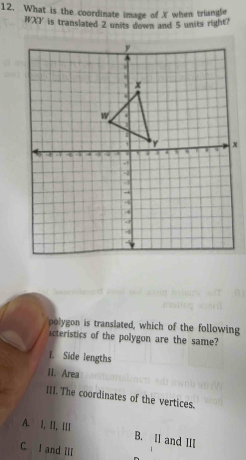 What is the coordinate image of X when triangle
WXY is translated 2 units down and 5 units right?
polygon is translated, which of the following
acteristics of the polygon are the same?
1. Side lengths
II. Area
III. The coordinates of the vertices.
A. I, II, III B. II and III
C. I and III