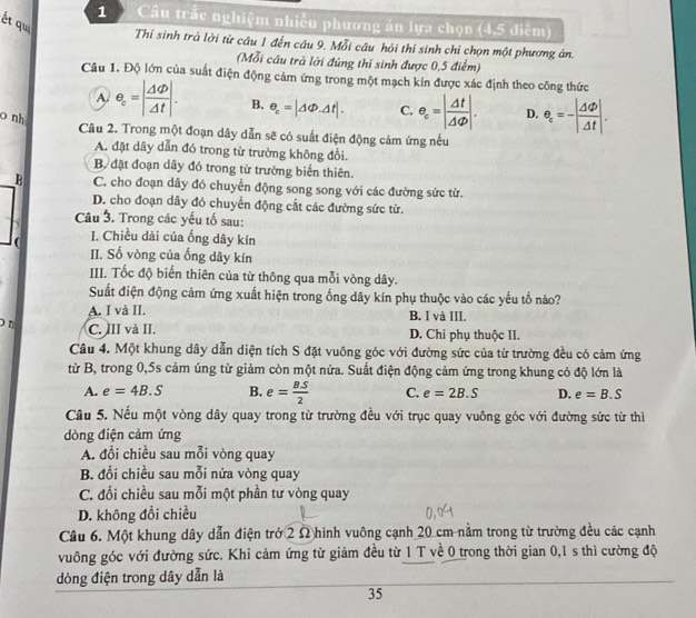 Câu trắc nghiệm nhiều phương án lựa chọn (4,5 điệm)
ết qui
Thí sinh trà lời từ câu 1 đến câu 9. Mỗi câu hỏi thí sinh chỉ chọn một phương ân.
(Mỗi cầu trả lời đúng thí sinh được 0,5 điểm)
Câu 1. Độ lớn của suất điện động cảm ứng trong một mạch kín được xác định theo công thức
A e_c=| Delta varphi /Delta t |. B. e_c=|△ Phi .Delta t|. C. e_c=| Delta t/Delta varphi  |. D. e_c=-| Delta varphi /Delta t |.
o nh
Câu 2. Trong một đoạn dây dẫn sẽ có suất điện động cảm ứng nếu
A. đặt dây dẫn đó trong từ trường không đổi.
B. đặt đoạn dây đó trong từ trường biến thiên.
B C. cho đoạn dây đó chuyển động song song với các đường sức từ.
D. cho đoạn dây đó chuyển động cắt các đường sức từ.
Câu 3. Trong các yếu tố sau:
I. Chiều dài của ống dây kín
( II. Số vòng của ống dây kín
III. Tốc độ biến thiên của từ thông qua mỗi vòng dây.
Suất điện động cảm ứng xuất hiện trong ống dây kín phụ thuộc vào các yếu tố nào?
A. I và II. B. I và III.
C. III và II.
o n D. Chi phụ thuộc II.
Câu 4. Một khung dây dẫn diện tích S đặt vuông góc với đường sức của từ trường đều có cảm ứng
từ B, trong 0,5s cảm úng từ giảm còn một nửa. Suất điện động cảm ứng trong khung có độ lớn là
A. e=4B.S B. e= BS/2  C. e=2B.S D. e=B.S
Câu 5. Nếu một vòng dây quay trong từ trường đều với trục quay vuông góc với đường sức từ thì
dòng điện cảm ứng
A. đổi chiều sau mỗi vòng quay
B. đổi chiều sau mỗi nửa vòng quay
C. đổi chiều sau mỗi một phần tư vòng quay
D. không đổi chiều
Câu 6. Một khung dây dẫn điện trở 2 Ω hình vuông cạnh 20 cm nằm trong từ trường đều các cạnh
vuông góc với đường sức. Khi cảm ứng từ giảm đều từ 1 T về 0 trong thời gian 0,1 s thì cường độ
dòng điện trong dây dẫn là
35