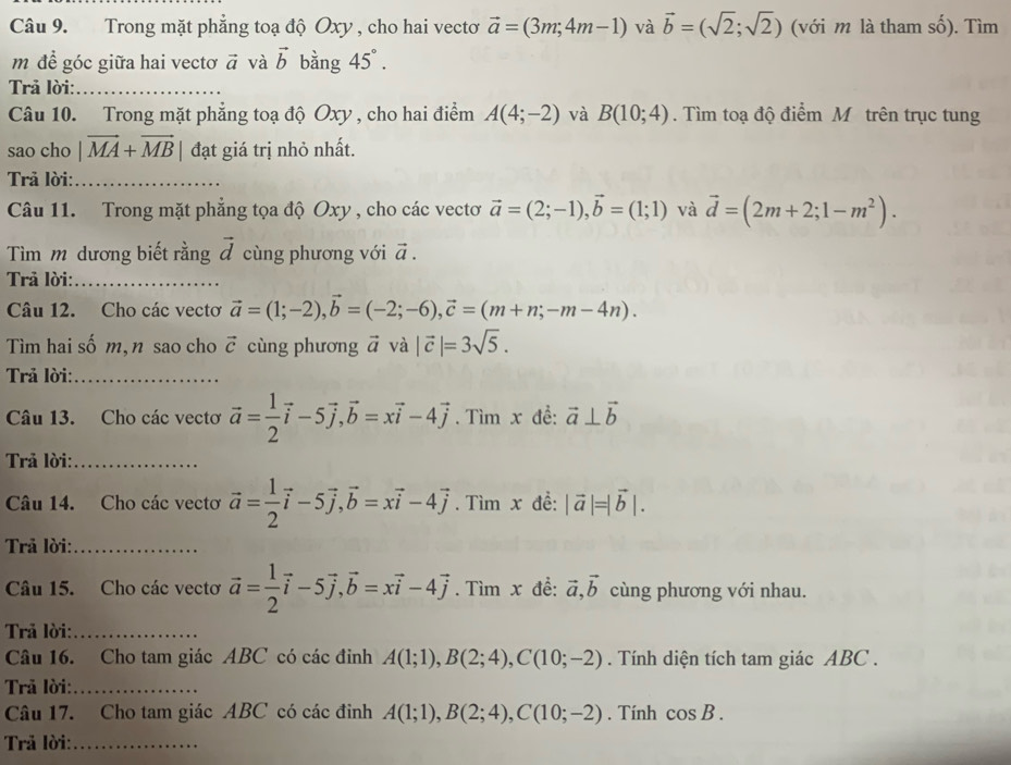 Trong mặt phẳng toạ độ Oxy , cho hai vectơ vector a=(3m;4m-1) và vector b=(sqrt(2);sqrt(2)) (với m là tham shat o). Tìm
m để góc giữa hai vectơ vector a và vector b bằng 45°.
Trả lời:_
Câu 10. Trong mặt phẳng toạ độ Oxy , cho hai điểm A(4;-2) và B(10;4). Tìm toạ độ điểm Mô trên trục tung
sao cho |vector MA+vector MB| đạt giá trị nhỏ nhất.
Trả lời:_
Câu 11. Trong mặt phẳng tọa độ Oxy , cho các vectơ vector a=(2;-1),vector b=(1;1) và vector d=(2m+2;1-m^2).
Tìm m dương biết rằng vector d cùng phương với vector a.
Trả lời:_
Câu 12. Cho các vectơ vector a=(1;-2),vector b=(-2;-6),vector c=(m+n;-m-4n).
Tìm hai số m, n sao cho vector c cùng phương vector a và |vector c|=3sqrt(5).
Trả lời:_
Câu 13. Cho các vectơ vector a= 1/2 vector i-5vector j,vector b=xvector i-4vector j. Tìm x đề: vector a⊥ vector b
Trả lời:_
Câu 14. Cho các vectơ vector a= 1/2 vector i-5vector j,vector b=xvector i-4vector j. Tìm x đề: |vector a|=|vector b|.
Trả lời:_
Câu 15. Cho các vectơ vector a= 1/2 vector i-5vector j,vector b=xvector i-4vector j. Tìm x đề: vector a,vector b cùng phương với nhau.
Trả lời:_
Câu 16. Cho tam giác ABC có các đinh A(1;1),B(2;4),C(10;-2). Tính diện tích tam giác ABC .
Trả lời:_
Câu 17. Cho tam giác ABC có các đinh A(1;1),B(2;4),C(10;-2). Tính cos B.
Trả lời:_