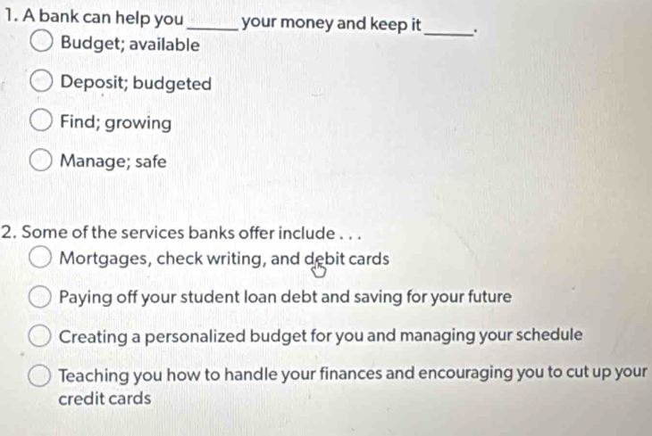 A bank can help you _your money and keep it_ .
Budget; available
Deposit; budgeted
Find; growing
Manage; safe
2. Some of the services banks offer include . . .
Mortgages, check writing, and debit cards
Paying off your student loan debt and saving for your future
Creating a personalized budget for you and managing your schedule
Teaching you how to handle your finances and encouraging you to cut up your
credit cards