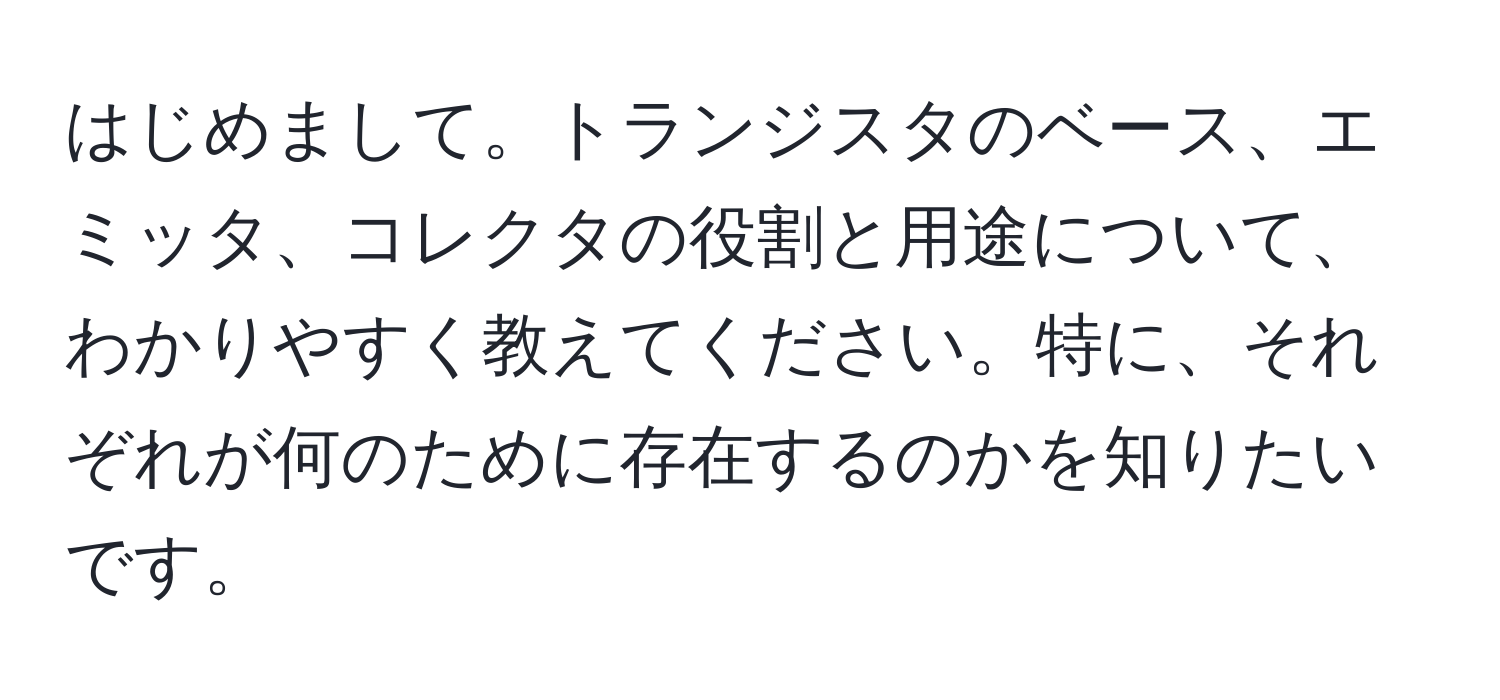 はじめまして。トランジスタのベース、エミッタ、コレクタの役割と用途について、わかりやすく教えてください。特に、それぞれが何のために存在するのかを知りたいです。